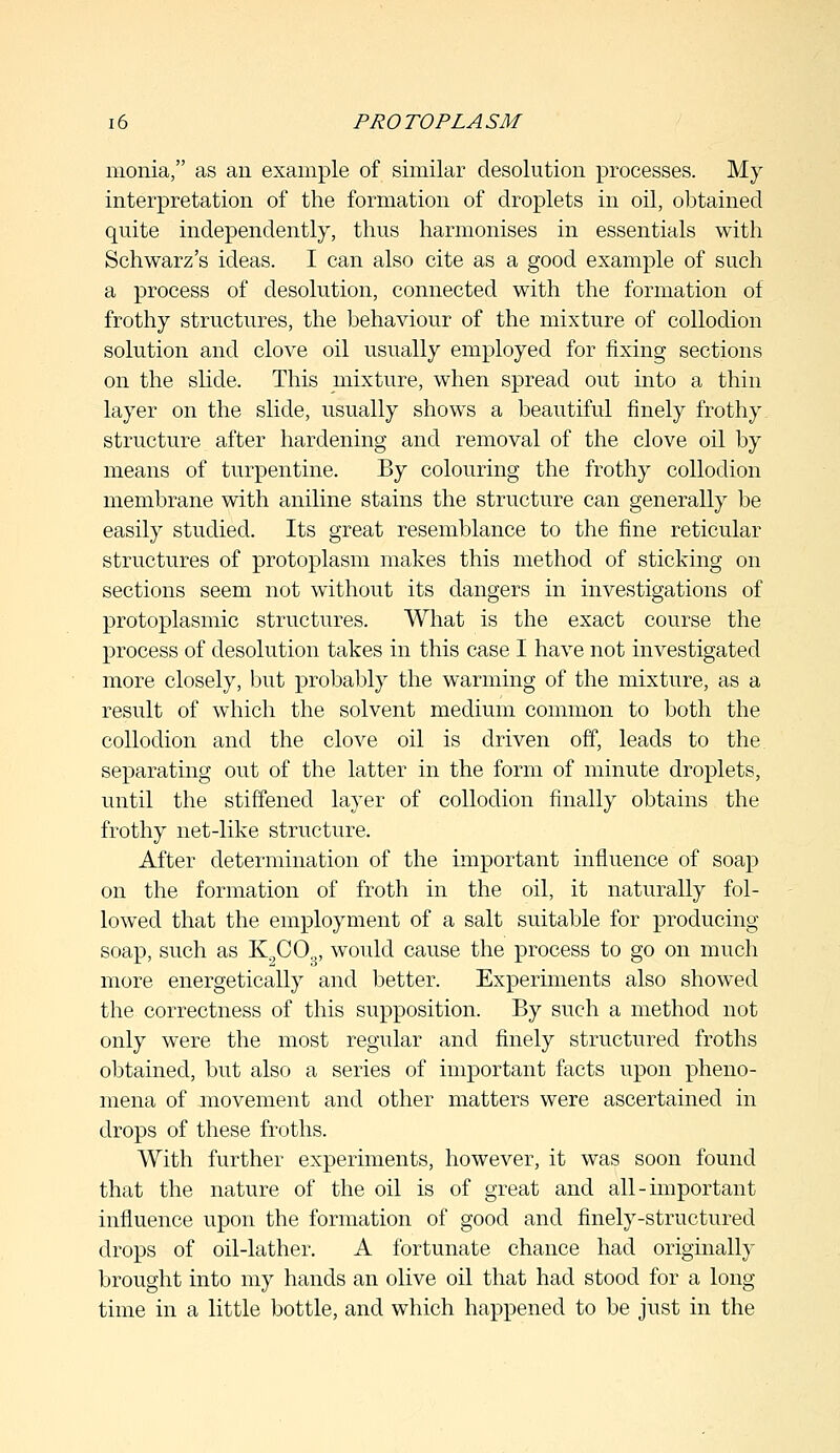 monia, as an example of similar desolution processes. My interpretation of the formation of droplets in oil, obtained quite independently, thus harmonises in essentials with Schwarz's ideas. I can also cite as a good example of such a process of desolution, connected with the formation of frothy structures, the behaviour of the mixture of collodion solution and clove oil usually employed for fixing sections on the slide. This mixture, when spread out into a thin layer on the slide, usually shows a beautiful finely frothy structure after hardening and removal of the clove oil by means of turpentine. By colouring the frothy collodion membrane with aniline stains the structure can generally be easily studied. Its great resemblance to the fine reticular structures of protoplasm makes this method of sticking on sections seem not without its dangers in investigations of protoplasmic structures. What is the exact course the process of desolution takes in this case I have not investigated more closely, but probably the warming of the mixture, as a result of which the solvent medium common to both the collodion and the clove oil is driven off, leads to the separating out of the latter in the form of minute droplets, until the stiffened layer of collodion finally obtains the frothy net-like structure. After determination of the important influence of soap on the formation of froth in the oil, it naturally fol- lowed that the employment of a salt suitable for producing soap, such as K2COg, would cause the process to go on much more energetically and better. Experiments also showed the correctness of this supposition. By such a method not only were the most regular and finely structured froths obtained, but also a series of important facts upon pheno- mena of movement and other matters were ascertained in drops of these froths. With further experiments, however, it was soon found that the nature of the oil is of great and all-important influence upon the formation of good and finely-structured drops of oil-lather. A fortunate chance had originally brought into my hands an olive oil that had stood for a long time in a little bottle, and which happened to be just in the