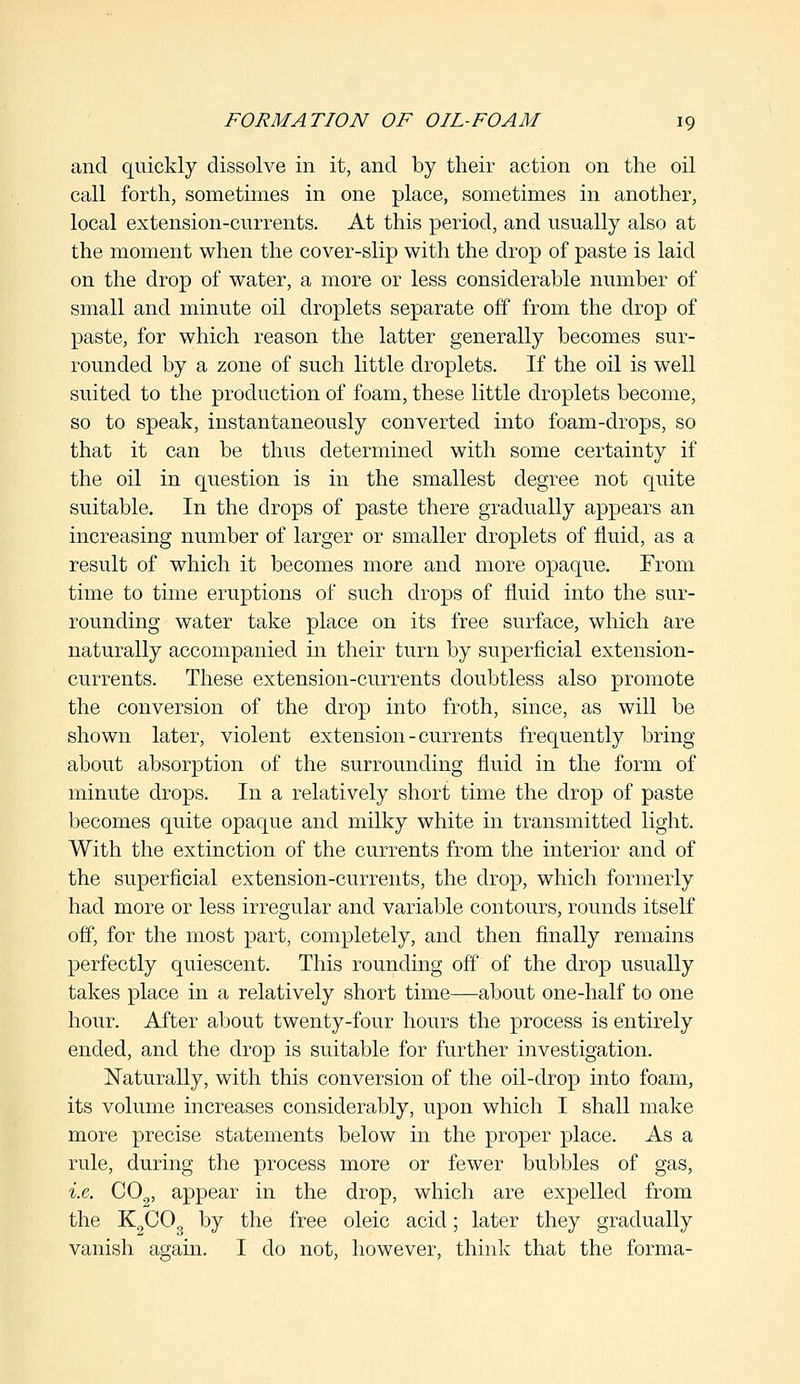 and quickly dissolve in it, and by their action on the oil call forth, sometimes in one place, sometimes in another, local extension-currents. At this period, and usually also at the moment when the cover-slip with the drop of paste is laid on the drop of water, a more or less considerable number of small and minute oil droplets separate off from the drop of paste, for which reason the latter generally becomes sur- rounded by a zone of such little droplets. If the oil is well suited to the production of foam, these little droplets become, so to speak, instantaneously converted into foam-drops, so that it can be thus determined with some certainty if the oil in question is in the smallest degree not quite suitable. In the drops of paste there gradually appears an increasing number of larger or smaller droplets of fluid, as a result of which it becomes more and more opaque. From time to time eruptions of such drops of fluid into the sur- rounding water take place on its free surface, which are naturally accompanied in their turn by superficial extension- currents. These extension-currents doubtless also promote the conversion of the drop into froth, since, as will be shown later, violent extension-currents frequently bring- about absorption of the surrounding fluid in the form of minute drops. In a relatively short time the drop of paste becomes quite opaque and milky white in transmitted light. With the extinction of the currents from the interior and of the superficial extension-currents, the drop, which formerly had more or less irregular and variable contours, rounds itself off, for the most part, completely, and then finally remains perfectly quiescent. This rounding off of the drop usually takes place in a relatively short time—about one-half to one hour. After about twenty-four hours the process is entirely ended, and the drop is suitable for further investigation. Naturally, with this conversion of the oil-drop into foam, its volume increases considerably, upon which I shall make more precise statements below in the proper place. As a rule, during the process more or fewer bubbles of gas, i.e. C02, appear in the drop, which are expelled from the K2C03 by the free oleic acid; later they gradually vanish again. I do not, however, think that the forma-