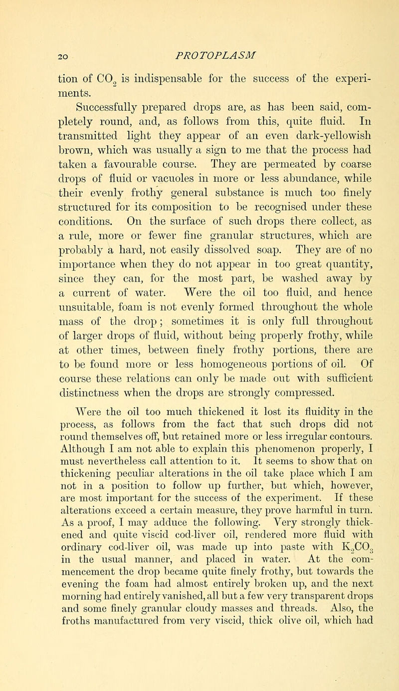 tion of CO is indispensable for the success of the experi- ments. Successfully prepared drops are, as has been said, com- pletely round, and, as follows from this, quite fluid. In transmitted light they appear of an even dark-yellowish brown, which was usually a sign to me that the process had taken a favourable course. They are permeated by coarse drops of fluid or vacuoles in more or less abundance, while their evenly frothy general substance is much too finely structured for its composition to be recognised under these conditions. On the surface of such drops there collect, as a rule, more or fewer fine granular structures, which are probably a hard, not easily dissolved soap. They are of no importance when they do not appear in too great quantity, since they can, for the most part, be washed away by a current of water. Were the oil too fluid, and hence unsuitable, foam is not evenly formed throughout the whole mass of the drop; sometimes it is only full throughout of larger drops of fluid, without being properly frothy, while at other times, between finely frothy portions, there are to be found more or less homogeneous portions of oil. Of course these relations can only be made out with sufficient distinctness when the drops are strongly compressed. Were the oil too much thickened it lost its fluidity in the process, as follows from the fact that such drops did not round themselves off, hut retained more or less irregular contours. Although I am not able to explain this phenomenon properly, I must nevertheless call attention to it. It seems to show that on thickening peculiar alterations in the oil take place which I am not in a position to follow up further, but which, however, are most important for the success of the experiment. If these alterations exceed a certain measure, they prove harmful in turn. As a proof, I may adduce the following. Very strongly thick- ened and quite viscid cod-liver oil, rendered more fluid with ordinary cod-liver oil, was made up into paste with KoC0,; in the usual manner, and placed in water. At the com- mencement the drop became quite finely frothy, but towards the evening the foam had almost entirely broken up, and the next morning had entirely vanished, all but a few very transparent drops and some finely granular cloudy masses and threads. Also, the froths manufactured from very viscid, thick olive oil, which had