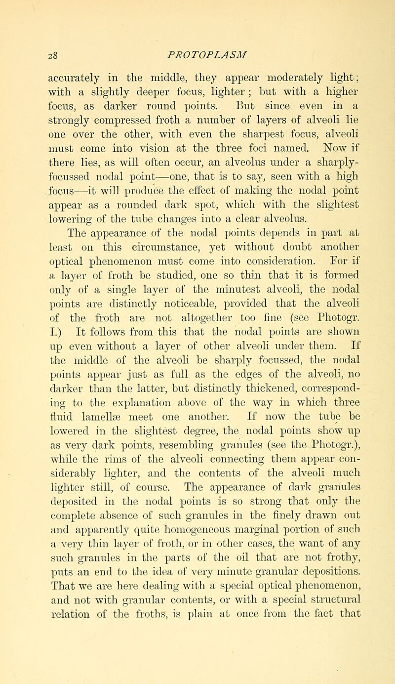accurately in the middle, they appear moderately light; with a slightly deeper focus, lighter ; but with a higher focus, as darker round points. But since even in a strongly compressed froth a number of layers of alveoli lie one over the other, with even the sharpest focus, alveoli must come into vision at the three foci named. Now if there lies, as will often occur, an alveolus under a sharply- focussed nodal point—one, that is to say, seen with a high focus—it will produce the effect of making the nodal point appear as a rounded dark spot, which with the slightest lowering of the tube changes into a clear alveolus. The appearance of the nodal points depends in part at least on this circumstance, yet without doubt another optical phenomenon must come into consideration. For if a layer of froth be studied, one so thin that it is formed only of a single layer of the minutest alveoli, the nodal points are distinctly noticeable, provided that the alveoli of the froth are not altogether too fine (see Photogr. I.) It follows from this that the nodal points are shown up even without a layer of other alveoli under them. If the middle of the alveoli be sharply focussed, the nodal points appear just as full as the edges of the alveoli, no darker than the latter, but distinctly thickened, correspond- ing to the explanation above of the way in which three fluid lamellae meet one another. If now the tube be lowered in the slightest degree, the nodal points show up as very dark points, resembling granules (see the Photogr.), while the rims of the alveoli connecting them appear con- siderably lighter, and the contents of the alveoli much lighter still, of course. The appearance of dark granules deposited in the nodal points is so strong that only the complete absence of such granules in the finely drawn out and apparently quite homogeneous marginal portion of such a very thin layer of froth, or in other cases, the want of any such granules in the parts of the oil that are not frothy, puts an end to the idea of very minute granular depositions. That we are here dealing with a special optical phenomenon, and not with granular contents, or with a special structural relation of the froths, is plain at once from the fact that