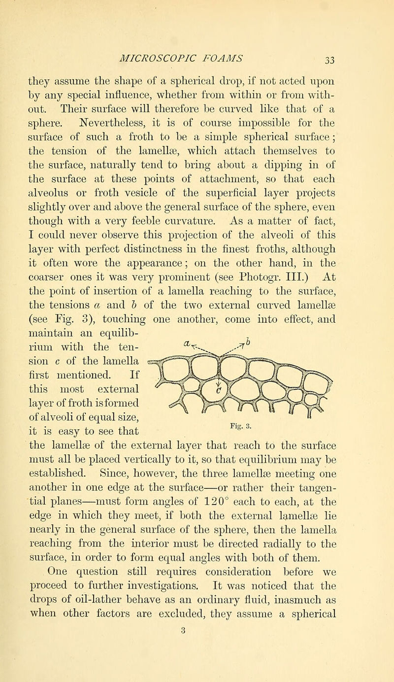 they assume the shape of a spherical drop, if not acted upon by any special influence, whether from within or from with- out. Their surface will therefore be curved like that of a sphere. Nevertheless, it is of course impossible for the surface of such a froth to be a simple spherical surface; the tension of the lamellae, which attach themselves to the surface, naturally tend to bring about a dipping in of the surface at these points of attachment, so that each alveolus or froth vesicle of the superficial layer projects slightly over and above the general surface of the sphere, even though with a very feeble curvature. As a matter of fact, I could never observe this projection of the alveoli of this layer with perfect distinctness in the finest froths, although it often wore the appearance; on the other hand, in the coarser ones it was very prominent (see Photogr. III.) At the point of insertion of a lamella reaching to the surface, the tensions a and b of the two external curved lamellae (see Fig. 3), touching one another, come into effect, and maintain an equilib- rium with the ten- sion c of the lamella first mentioned. If this most external layer of froth is formed of alveoli of equal size, it is easy to see that the lamellae of the external layer that reach to the surface must all be placed vertically to it, so that equilibrium may be established. Since, however, the three lamellae meeting one another in one edge at the surface—or rather their tangen- tial planes—must form angles of 120° each to each, at the edge in which they meet, if both the external lamellae lie nearly in the general surface of the sphere, then the lamella reaching from the interior must be directed radially to the surface, in order to form equal angles with both of them. One question still requires consideration before we proceed to further investigations. It was noticed that the drops of oil-lather behave as an ordinary fluid, inasmuch as when other factors are excluded, they assume a spherical 3