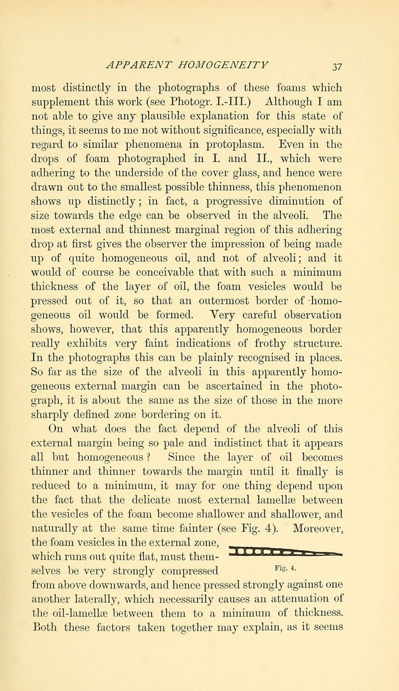 most distinctly in the photographs of these foams which supplement this work (see Photogr. I.-III.) Although I am not able to give any plausible explanation for this state of things, it seems to me not without significance, especially with regard to similar phenomena in protoplasm. Even in the drops of foam photographed in I. and II., which were adhering to the underside of the cover glass, and hence were drawn out to the smallest possible thinness, this phenomenon shows up distinctly; in fact, a progressive diminution of size towards the edge can be observed in the alveoli. The most external and thinnest marginal region of this adhering drop at first gives the observer the impression of being made up of quite homogeneous oil, and not of alveoli; and it would of course be conceivable that with such a minimum thickness of the layer of oil, the foam vesicles would be pressed out of it, so that an outermost border of -homo- geneous oil would be formed. Very careful observation shows, however, that this apparently homogeneous border really exhibits very faint indications of frothy structure. In the photographs this can be plainly recognised in places. So far as the size of the alveoli in this apparently homo- geneous external margin can be ascertained in the photo- graph, it is about the same as the size of those in the more sharply defined zone bordering on it. On what does the fact depend of the alveoli of this external margin being so pale and indistinct that it appears all but homogeneous ? Since the layer of oil becomes thinner and thinner towards the margin until it finally is reduced to a minimum, it may for one thing depend upon the fact that the delicate most external lamellae between the vesicles of the foam become shallower and shallower, and naturally at the same time fainter (see Fig. 4). Moreover, the foam vesicles in the external zone, which runs out quite fiat, must them- selves be very strongly compressed Fig-4- from above downwards, and hence pressed strongly against one another laterally, which necessarily causes an attenuation of the oil-lamellse between them to a minimum of thickness. Both these factors taken together may explain, as it seems
