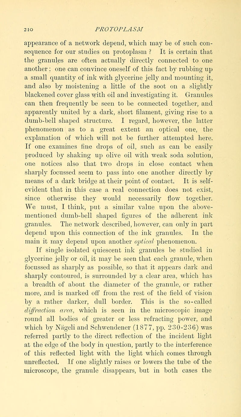 appearance of a network depend, which may be of such con- sequence for our studies on protoplasm ? It is certain that the granules are often actually directly connected to one another ; one can convince oneself of this fact by rubbing up a small quantity of ink with glycerine jelly and mounting it, and also by moistening a little of the soot on a slightly blackened cover glass with oil and investigating it. Granules can then frequently be seen to be connected together, and apparently united by a dark, short filament, giving rise to a dumb-bell shaped structure. I regard, however, the latter phenomenon as to a great extent an optical one, the explanation of which will not be further attempted here. If one examines fine drops of oil, such as can be easily produced by shaking up olive oil with weak soda solution, one notices also that two drops in close contact when sharply focussed seem to pass into one another directly by means of a dark bridge at their point of contact. It is self- evident that in this case a real connection does not exist, since otherwise they would necessarily flow together. We must, I think, put a similar value upon the above- mentioned dumb-bell shaped figures of the adherent ink granules. The network described, however, can only in part depend upon this connection of the ink granules. In the main it may depend upon another optical phenomenon. If single isolated quiescent ink granules be studied in glycerine jelly or oil, it may be seen that each granule, when focussed as sharply as possible, so that it appears dark and sharply contoured, is surrounded by a clear area, which has a breadth of about the diameter of the granule, or rather more, and is marked off from the rest of the field of vision by a rather darker, dull border. This is the so-called diffraction area, which is seen in the microscopic image round all bodies of greater or less refracting power, and which by ISTageli and Schwendener (1877, pp. 230-236) was referred partly to the direct reflection of the incident light at the edge of the body in question, partly to the interference of this reflected light with the light which comes through unreflected. If one slightly raises or lowers the tube of the microscope, the granule disappears, but in both cases the