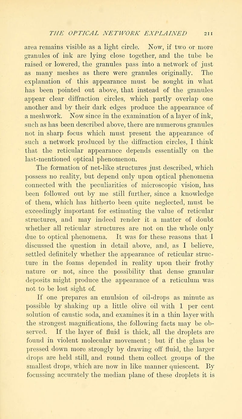 area remains visible as a light circle. Now, if two or more granules of ink are lying close together, and the tube be raised or lowered, the granules pass into a network of just as many meshes as there were granules originally. The explanation of this appearance must be sought in what has been pointed out above, that instead of the granules appear clear diffraction circles, which partly overlap one another and by their dark edges produce the appearance of a meshwork. Now since in the examination of a layer of ink, such as has been described above, there are numerous granules not in sharp focus which must present the appearance of such a network produced by the diffraction circles, I think that the reticular appearance depends essentially on the last-mentioned optical phenomenon. The formation of net-like structures just described, which possess no reality, but depend only upon optical phenomena connected with the peculiarities of microscopic vision, has been followed out by me still further, since a knowledge of them, which has hitherto been quite neglected, must be exceedingly important for estimating the value of reticular structures, and may indeed render it a matter of doubt whether all reticular structures are not on the whole only due to optical phenomena. It was for these reasons that I discussed the question in detail above, and, as I believe, settled definitely whether the appearance of reticular struc- ture in the foams depended in reality upon their frothy nature or not, since the possibility that dense granular deposits might produce the appearance of a reticulum was not to be lost sight of. If one prepares an emulsion of oil-drops as minute as possible by shaking up a little olive oil with 1 per cent solution of caustic soda, and examines it in a thin layer with the strongest magnifications, the following facts may be ob- served. If the layer of fluid is thick, all the droplets are found in violent molecular movement; but if the glass be pressed down more strongly by drawing off fluid, the larger drops are held still, and round them collect groups of the smallest drops, which are now in like manner quiescent. By focussing accurately the median plane of these droplets it is