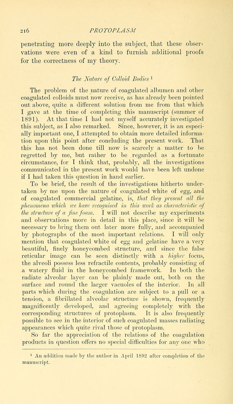 penetrating more deeply into the subject, that these obser- vations were even of a kind to furnish additional proofs for the correctness of nay theory. The Nature of Colloid Bodies 1 The problem of the nature of coagulated albumen and other coagulated colloids must now receive, as has already been pointed out above, quite a different solution from me from that which I gave at the time of completing this manuscript (summer of 1891). At that time I had not myself accurately investigated this subject, as I also remarked. Since, however, it is an especi- ally important one, I attempted to obtain more detailed informa- tion upon this point after concluding the present work. That this has not been done till now is scarcely a matter to be regretted by me, but rather to be regarded as a fortunate circumstance, for T think that, probably, all the investigations communicated in the present work would have been left undone if I had taken this question in hand earlier. To be brief, the result of the investigations hitherto under- taken by me upon the nature of coagulated white of egg, and of coagulated commercial gelatine, is,, that they present all the phenomena which ive have recognised in this work as characteristic of the structure of a fine foam. I will not describe my experiments and observations more in detail in this place, since it will be necessary to bring them out later more fully, and accompanied by photographs of the most important relations. I will only mention that coagulated white of egg and gelatine have a very beautiful, finely honeycombed structure, and since the false reticular image can be seen distinctly with a higher focus, the alveoli possess less refractile contents, probably consisting of a watery fluid in the honeycombed framework. In both the radiate alveolar layer can be plainly made out, both on the surface and round the larger vacuoles of the interior. In all parts which during the coagulation are subject to a pull or a tension, a fibrillated alveolar structure is shown, frequently magnificently developed, and agreeing completely with the corresponding structures of protoplasm. It is also frequently possible to see in the interior of such coagulated masses radiating appearances which quite rival those of protoplasm. So far the appreciation of the relations of the coagulation products in question offers no special difficulties for any one who 1 An addition made by the author in April 1892 after completion of the manuscript.
