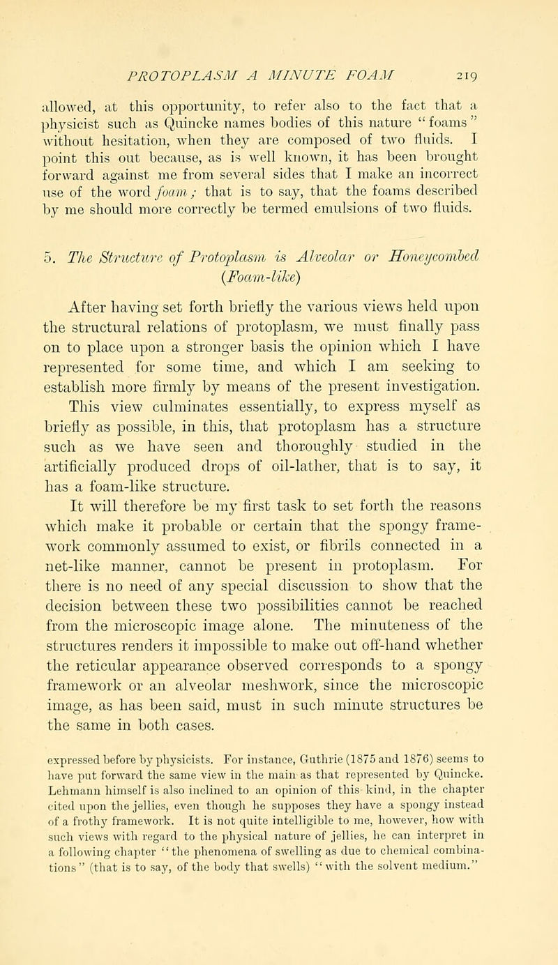 allowed, at this opportunity, to refer also to the fact that a physicist such as Quincke names bodies of this nature  foams  without hesitation, when they are composed of two fluids. I point this out because, as is well known, it has been brought forward against me from several sides that I make an incorrect use of the word foam; that is to say, that the foams described by me should more correctly be termed emulsions of two fluids. 5. The Structure of Protoplasm is Alveolar or Honey'combed (Foam-like) After having set forth briefly the various views held upon the structural relations of protoplasm, we must finally pass on to place upon a stronger basis the opinion which I have represented for some time, and which I am seeking to establish more firmly by means of the present investigation. This view culminates essentially, to express myself as briefly as possible, in this, that protoplasm has a structure such as we have seen and thoroughly studied in the artificially produced drops of oil-lather, that is to say, it has a foam-like structure. It will therefore be my first task to set forth the reasons which make it probable or certain that the spongy frame- work commonly assumed to exist, or fibrils connected in a net-like manner, cannot be present in protoplasm. For there is no need of any special discussion to show that the decision between these two possibilities cannot be reached from the microscopic image alone. The minuteness of the structures renders it impossible to make out off-hand whether the reticular appearance observed corresponds to a spongy framework or an alveolar meshwork, since the microscopic image, as has been said, must in such minute structures be the same in both cases. expressed before by physicists. For instance, Guthrie (1875 and 1876) seems to have put forward the same view in the main as that represented by Quincke. Lehmann himself is also inclined to an opinion of this kind, in the chapter cited upon the jellies, even though he supposes they have a spongy instead of a frothy framework. It is not quite intelligible to me, however, how with such views with regard to the physical nature of jellies, he can interpret in a following chapter the phenomena of swelling as due to chemical combina- tions (that is to say, of the body that swells) with the solvent medium.