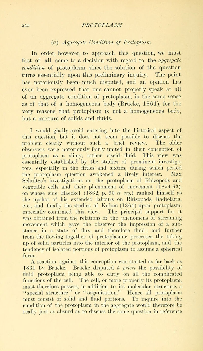 (a) Aggregate Condition of Protoplasm In order, however, to approach this question, we must first of all come to a decision with regard to the aggregate condition of protoplasm, since the solution of the question turns essentially upon this preliminary inquiry. The point has notoriously been-much disputed, and an opinion has even been expressed that one cannot properly speak at all of an aggregate condition of protoplasm, in the same sense as of that of a homogeneous body (Briicke, 1861), for the very reasons that protoplasm is not a homogeneous body, but a mixture of solids and fluids. I would gladly avoid entering into the historical aspect of this question, but it does not seem possible to discuss the problem clearly without such a brief review. The older observers were notoriously fairly united in their conception of protoplasm as a slimy, rather viscid fluid. This view was essentially established by the studies of prominent investiga- tors, especially in the fifties and sixties, during which period the protoplasm question awakened a lively interest. Max Schultze's investigations on the protoplasm of Rhizopods and vegetable cells and their phenomena of movement (1854-63), on whose side Haeckel (1862, p. 90 et seq.) ranked himself as the upshot of his extended labours on Rhizopods, Radiolaria, etc., and finally the studies of Kiihne (1864) upon protoplasm, especially confirmed this view. The principal support for it was obtained from the relations of the phenomena of streaming movement which gave the observer the impression of a sub- stance in a state of flux, and therefore fluid: and further from the flowing together of protoplasmic processes, the taking up of solid particles into the interior of the protoplasm, and the tendency of isolated portions of protoplasm to assume a spherical form. A reaction against this conception was started as far back as 1861 by Briicke. Briicke disputed a priori the possibility of fluid protoplasm being able to carry on all the complicated functions of the cell. The cell, or more properly its protoplasm, must therefore possess, in addition to its molecular structure, a  special structure  or  organisation. Hence all protoplasm must consist of solid and fluid portions. To inquire into the condition of the protoplasm in the aggregate would therefore be really just as absurd as to discuss the same question in reference