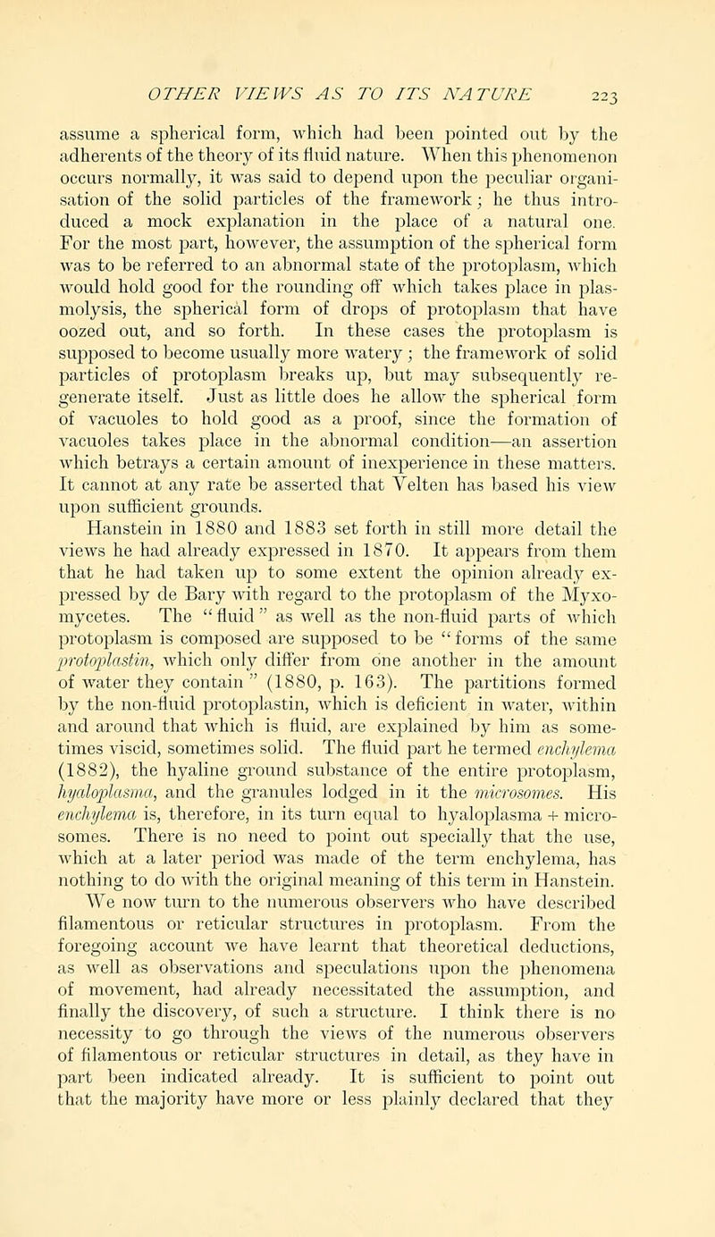 assume a spherical form, which had been pointed out by the adherents of the theory of its fluid nature. When this phenomenon occurs normally, it was said to depend upon the peculiar organi- sation of the solid particles of the framework; he thus intro- duced a mock explanation in the place of a natural one. For the most part, however, the assumption of the spherical form was to be referred to an abnormal state of the protoplasm, which would hold good for the rounding off which takes place in plas- molysis, the spherical form of drops of protoplasm that have oozed out, and so forth. In these cases the protoplasm is supposed to become usually more watery; the framework of solid particles of protoplasm breaks up, but may subsequently re- generate itself. Just as little does he allow the spherical form of vacuoles to hold good as a proof, since the formation of vacuoles takes place in the abnormal condition—an assertion which betrays a certain amount of inexperience in these matters. It cannot at any rate be asserted that Velten has based his view upon sufficient grounds. Hanstein in 1880 and 1883 set forth in still more detail the views he had already expressed in 1870. It appears from them that he had taken up to some extent the opinion already ex- pressed by de Bary with regard to the protoplasm of the Myxo- mycetes. The  fluid  as well as the non-fluid parts of which protoplasm is composed are supposed to be forms of the same protoplastin, which only differ from one another in the amount of water they contain (1880, p. 163). The partitions formed by the non-fluid protoplastin, which is deficient in water, within and around that which is fluid, are explained by him as some- times viscid, sometimes solid. The fluid part he termed enchylema (1882), the hyaline ground substance of the entire protoplasm, hyaloplasma, and the granules lodged in it the microsomes. His enchylema is, therefore, in its turn equal to hyaloplasma + micro- somes. There is no need to point out specially that the use, which at a later period was made of the term enchylema, has nothing to do with the original meaning of this term in Hanstein. We now turn to the numerous observers who have described filamentous or reticular structures in protoplasm. From the foregoing account we have learnt that theoretical deductions, as well as observations and speculations upon the phenomena of movement, had already necessitated the assumption, and finally the discovery, of such a structure. I think there is no necessity to go through the views of the numerous observers of filamentous or reticular structures in detail, as they have in part been indicated already. It is sufficient to point out that the majority have more or less plainly declared that they
