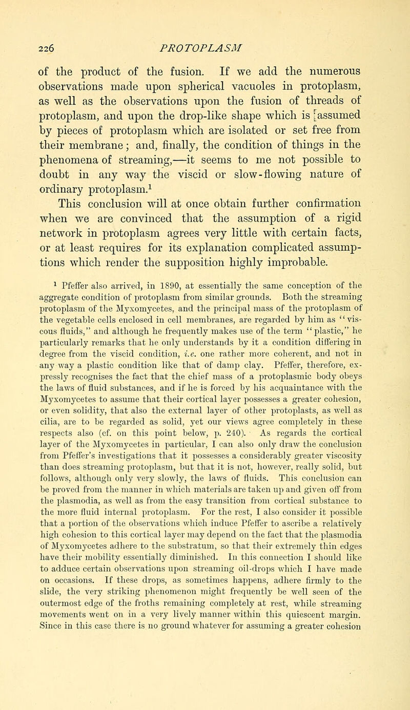of the product of the fusion. If we add the numerous observations made upon spherical vacuoles in protoplasm, as well as the observations upon the fusion of threads of protoplasm, and upon the drop-like shape which is [assumed by pieces of protoplasm which are isolated or set free from their membrane; and, finally, the condition of things in the phenomena of streaming,—it seems to me not possible to doubt in any way the viscid or slow-flowing nature of ordinary protoplasm.1 This conclusion will at once obtain further confirmation when we are convinced that the assumption of a rigid network in protoplasm agrees very little with certain facts, or at least requires for its explanation complicated assump- tions which render the supposition highly improbable. 1 Pfeffer also arrived, in 1890, at essentially the same conception of the aggregate condition of protoplasm from similar grounds. Both the streaming protoplasm of the Myxomycetes, and the principal mass of the protoplasm of the vegetable cells enclosed in cell membranes, are regarded by him as vis- cous fluids, and although he frequently makes use of the term plastic, he particularly remarks that he only understands by it a condition differing in degree from the viscid condition, i.e. one rather more coherent, and not in any way a plastic condition like that of damp clay. Pfeffer, therefore, ex- pressly recognises the fact that the chief mass of a protoplasmic body obeys the laws of fluid substances, and if he is forced by his acquaintance with the Myxomycetes to assume that their cortical layer possesses a greater cohesion, or even solidity, that also the external layer of other protojuasts, as well as cilia, are to be regarded as solid, yet our views agree completely in these respects also (cf. on this point below, p. 240). ■ As regards the cortical layer of the Myxomycetes in particular, I can also only draw the conclusion from Pfeffer's investigations that it possesses a considerably greater viscosity than does streaming protoplasm, but that it is not, however, really solid, but follows, although only very slowly, the laws of fluids. This conclusion can be proved from the manner in which materials are taken up and given off from the plasmodia, as well as from the easy transition from cortical substance to the more fluid internal protoplasm. For the rest, I also consider it possible that a portion of the observations which induce Pfeffer to ascribe a relatively high cohesion to this cortical layer may depend on the fact that the plasmodia of Myxomycetes adhere to the substratum, so that their extremely thin edges have their mobility essentially diminished. In this connection I should like to adduce certain observations upon streaming oil-drops which I have made on occasions. If these drops, as sometimes happens, adhere firmly to the slide, the very striking phenomenon might frequently be well seen of the outermost edge of the froths remaining completely at rest, while streaming movements went on in a very lively manner within this quiescent margin. Since in this case there is no ground whatever for assuming a greater cohesion