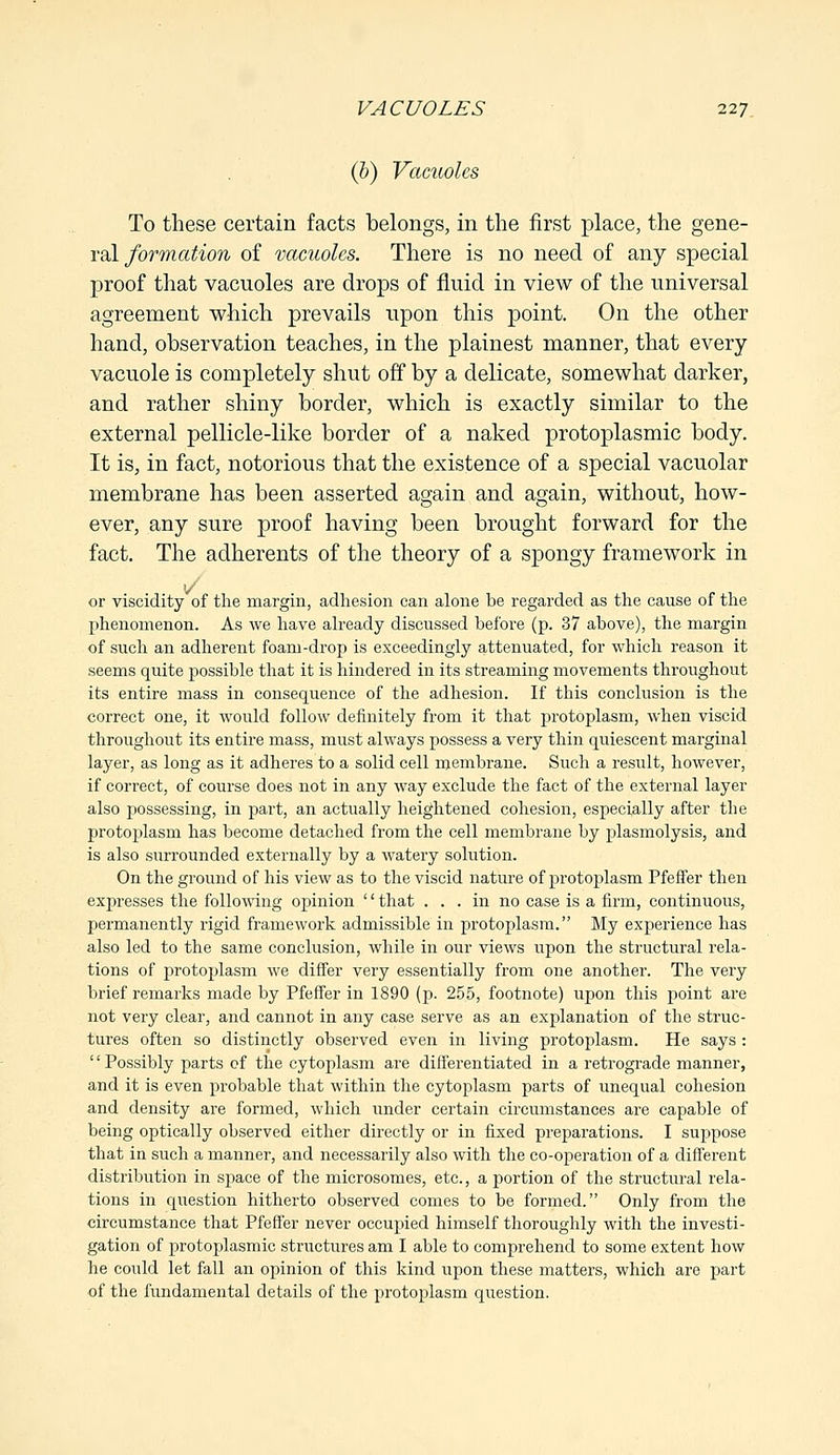 (b) Vacuoles To these certain facts belongs, in the first place, the gene- ral form a tion of vacuoles. There is no need of any special proof that vacuoles are drops of fluid in view of the universal agreement which prevails upon this point. On the other hand, observation teaches, in the plainest manner, that every vacuole is completely shut off by a delicate, somewhat darker, and rather shiny border, which is exactly similar to the external pellicle-like border of a naked protoplasmic body. It is, in fact, notorious that the existence of a special vacuolar membrane has been asserted again and again, without, how- ever, any sure proof having been brought forward for the fact. The adherents of the theory of a spongy framework in 1/ or viscidity of the margin, adhesion can alone be regarded as the cause of the phenomenon. As we have already discussed before (p. 37 above), the margin of such an adherent foam-drop is exceedingly attenuated, for which reason it seems quite possible that it is hindered in its streaming movements throughout its entire mass in consequence of the adhesion. If this conclusion is the correct one, it would follow definitely from it that protoplasm, when viscid throughout its entire mass, must always possess a very thin quiescent marginal layer, as long as it adheres to a solid cell membrane. Such a result, however, if correct, of course does not in any way exclude the fact of the external layer also possessing, in part, an actually heightened cohesion, especially after the protoplasm has become detached from the cell membrane by plasmolysis, and is also surrounded externally by a watery solution. On the ground of his view as to the viscid nature of protoplasm Pfeffer then expresses the following opinion '' that ... in no case is a firm, continuous, permanently rigid framework admissible in protoplasm. My experience has also led to the same conclusion, while in our views upon the structural rela- tions of protoplasm we differ very essentially from one another. The very brief remarks made by Pfeffer in 1890 (p. 255, footnote) upon this point are not very clear, and cannot in any case serve as an explanation of the struc- tures often so distinctly observed even in living protoplasm. He says : '' Possibly parts cf the cytoplasm are differentiated in a retrograde manner, and it is even probable that within the cytoplasm parts of unequal cohesion and density are formed, which under certain circumstances are capable of being optically observed either directly or in fixed preparations. I suppose that in such a manner, and necessarily also with the co-operation of a different distribution in space of the microsomes, etc., a portion of the structural rela- tions in question hitherto observed comes to be formed. Only from the circumstance that Pfeffer never occupied himself thoroughly with the investi- gation of protoplasmic structures am I able to comprehend to some extent how he could let fall an opinion of this kind upon these matters, which are part of the fundamental details of the protoplasm question.