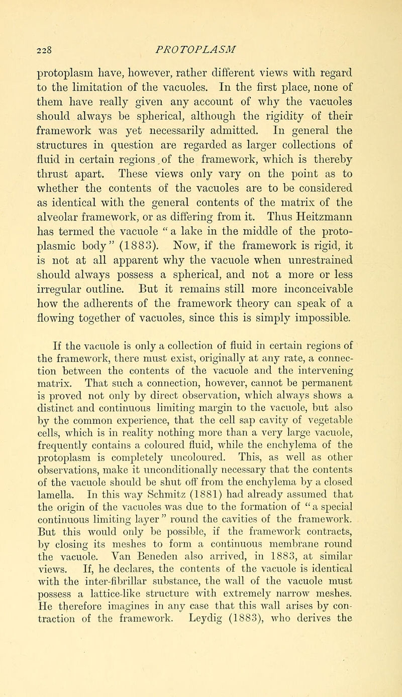 protoplasm have, however, rather different views with regard to the limitation of the vacuoles. In the first place, none of them have really given any account of why the vacuoles should always be spherical, although the rigidity of their framework was yet necessarily admitted. In general the structures in question are regarded as larger collections of fluid in certain regions ^ of the framework, which is thereby thrust apart. These views only vary on the point as to whether the contents of the vacuoles are to be considered as identical with the general contents of the matrix of the alveolar framework, or as differing from it. Thus Heitzmann has termed the vacuole  a lake in the middle of the proto- plasmic body (1883). Now, if the framework is rigid, it is not at all apparent why the vacuole when unrestrained should always possess a spherical, and not a more or less irregular outline. But it remains still more inconceivable how the adherents of the framework theory can speak of a flowing together of vacuoles, since this is simply impossible. If the vacuole is only a collection of fluid in certain regions of the frameAvork, there must exist, originally at any rate, a connec- tion between the contents of the vacuole and the intervening matrix. That such a connection, however, cannot be permanent is proved not only by direct observation, which always shows a distinct and continuous limiting margin to the vacuole, but also by the common experience, that the cell sap cavity of vegetable cells, which is in reality nothing more than a very large vacuole, frequently contains a coloured fluid, while the enchylema of the protoplasm is completely uncoloured. This, as well as other observations, make it unconditionally necessary that the contents of the vacuole should be shut off from the enchylema by a closed lamella. In this way Schmitz (1881) had already assumed that the origin of the vacuoles was due to the formation of  a special continuous limiting layer  round the cavities of the framework. But this would only be possible, if the framework contracts, by closing its meshes to form a continuous membrane round the vacuole. Van Beneden also arrived, in 1883, at similar views. If, he declares, the contents of the vacuole is identical with the inter-fibrillar substance, the wall of the vacuole must possess a lattice-like structure Avith extremely narrow meshes. He therefore imagines in any case that this Avail arises by con- traction of the frameAvork. Leydig (1883), Avho derives the