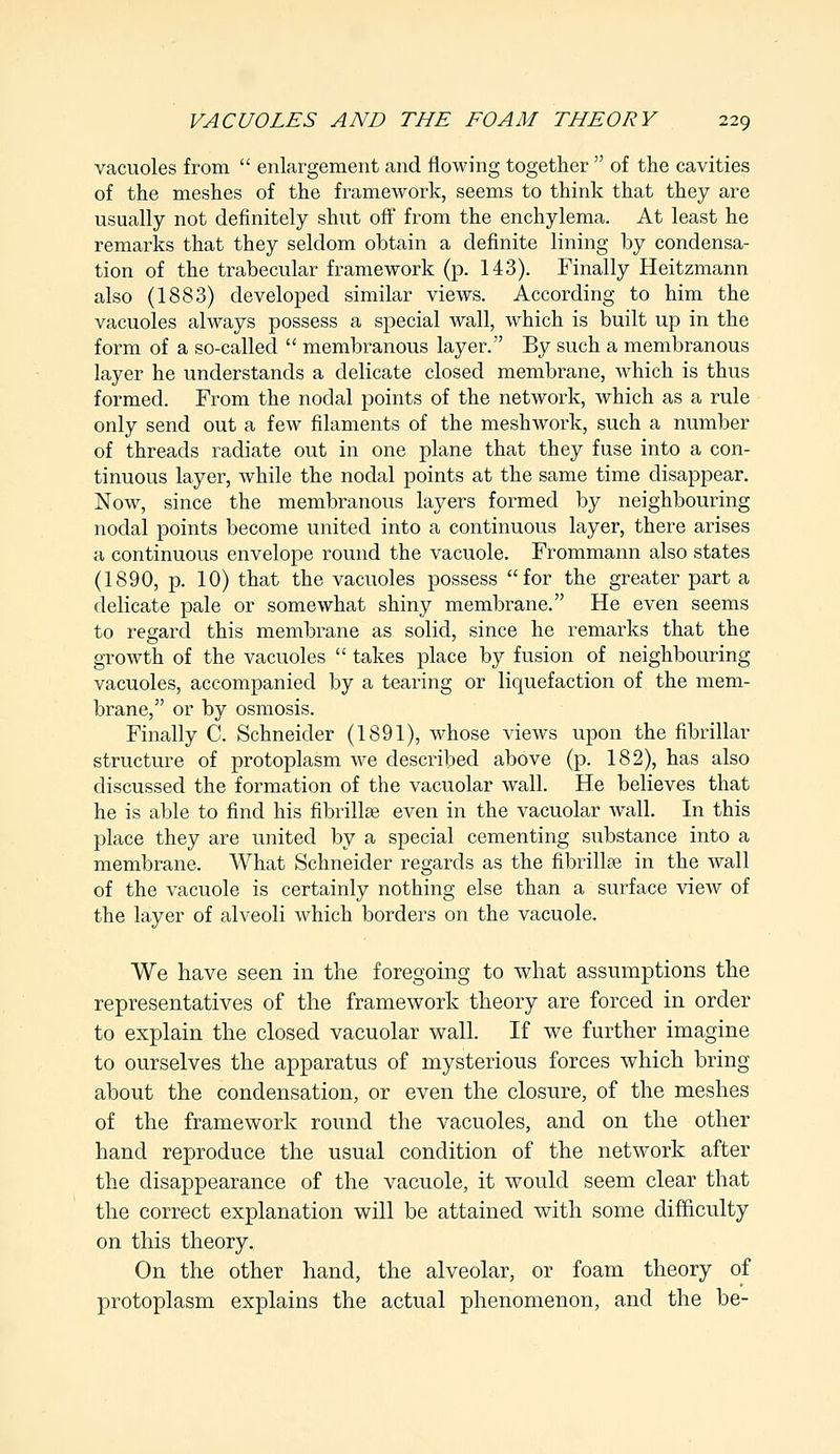 vacuoles from  enlargement and flowing together  of the cavities of the meshes of the framework, seems to think that they are usually not definitely shut off from the enchylema. At least he remarks that they seldom obtain a definite lining by condensa- tion of the trabecular framework (p. 143). Finally Heitzmann also (1883) developed similar views. According to him the vacuoles always possess a special wall, which is built up in the form of a so-called  membranous layer. By such a membranous layer he understands a delicate closed membrane, which is thus formed. From the noclal points of the network, which as a rule only send out a few filaments of the meshwork, such a number of threads radiate out in one plane that they fuse into a con- tinuous layer, while the nodal points at the same time disappear. Now, since the membranous layers formed by neighbouring nodal points become united into a continuous layer, there arises a continuous envelope round the vacuole. Frommann also states (1890, p. 10) that the vacuoles possess for the greater part a delicate pale or somewhat shiny membrane. He even seems to regard this membrane as solid, since he remarks that the growth of the vacuoles  takes place by fusion of neighbouring vacuoles, accompanied by a tearing or liquefaction of the mem- brane, or by osmosis. Finally C. Schneider (1891), whose views upon the fibrillar structure of protoplasm we described above (p. 182), has also discussed the formation of the vacuolar wall. He believes that he is able to find his fibrillse even in the vacuolar wall. In this place they are united by a special cementing substance into a membrane. What Schneider regards as the fibrillse in the wall of the vacuole is certainly nothing else than a surface view of the layer of alveoli which borders on the vacuole. We have seen in the foregoing to what assumptions the representatives of the framework theory are forced in order to explain the closed vacuolar wall. If we further imagine to ourselves the apparatus of mysterious forces which bring about the condensation, or even the closure, of the meshes of the framework round the vacuoles, and on the other hand reproduce the usual condition of the network after the disappearance of the vacuole, it would seem clear that the correct explanation will be attained with some difficulty on this theory. On the other hand, the alveolar, or foam theory of protoplasm explains the actual phenomenon, and the be-