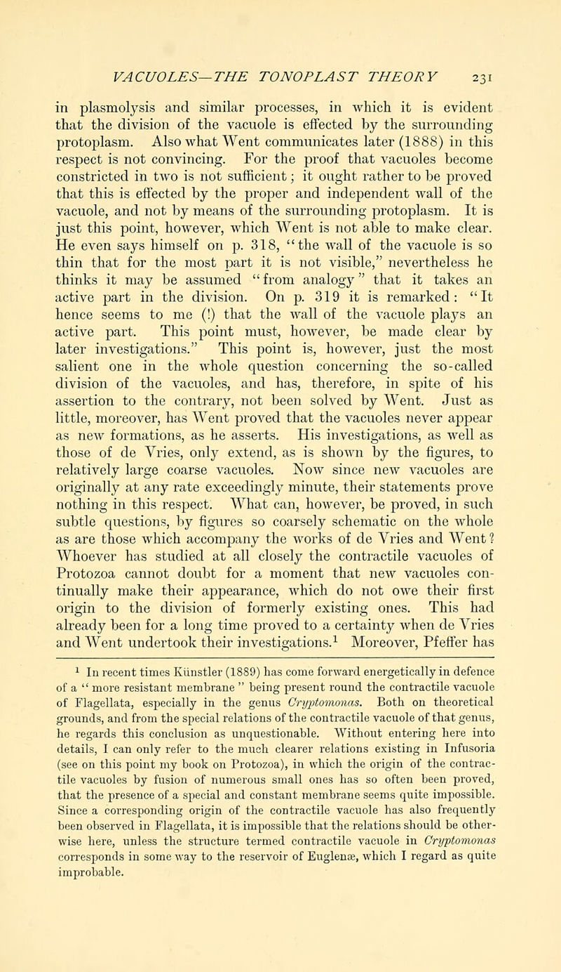 in plasmolysis and similar processes, in which it is evident that the division of the vacuole is effected by the surrounding protoplasm. Also what Went communicates later (1888) in this respect is not convincing. For the proof that vacuoles become constricted in two is not sufficient; it ought rather to be proved that this is effected by the proper and independent wall of the vacuole, and not by means of the surrounding protoplasm. It is just this point, however, which Went is not able to make clear. He even says himself on p. 318, the wall of the vacuole is so thin that for the most part it is not visible, nevertheless he thinks it may be assumed from analogy that it takes an active part in the division. On p. 319 it is remarked: It hence seems to me (!) that the wall of the vacuole plays an active part. This point must, however, be made clear by later investigations. This point is, however, just the most salient one in the whole question concerning the so-called division of the vacuoles, and has, therefore, in spite of his assertion to the contrary, not been solved by Went. Just as little, moreover, has Went proved that the vacuoles never appear as new formations, as he asserts. His investigations, as well as those of de Vries, only extend, as is shown by the figures, to relatively large coarse vacuoles. Now since new vacuoles are originally at any rate exceedingly minute, their statements prove nothing in this respect. What can, however, be proved, in such subtle questions, by figures so coarsely schematic on the whole as are those which accompany the works of de Vries and Went ? Whoever has studied at all closely the contractile vacuoles of Protozoa cannot doubt for a moment that new vacuoles con- tinually make their appearance, which do not owe their first origin to the division of formerly existing ones. This had already been for a long time proved to a certainty when de Vries and Went undertook their investigations.1 Moreover, Pfeffer has 1 In recent times Kiinstler (1889) has come forward energetically in defence of a  more resistant membrane  being present round the contractile vacuole of Flagellata, especially in the genus Cryptomonas. Both on theoretical grounds, and from the special relations of the contractile vacuole of that genus, he regards this conclusion as unquestionable. Without entering here into details, I can only refer to the much clearer relations existing in Infusoria (see on this point my book on Protozoa), in which the origin of the contrac- tile vacuoles by fusion of numerous small ones has so often been proved, that the presence of a special and constant membrane seems quite impossible. Since a corresponding origin of the contractile vacuole has also frequently been observed in Flagellata, it is impossible that the relations should be other- wise here, unless the structure termed contractile vacuole in Cryptomonas corresponds in some way to the reservoir of Euglenre, which I regard as quite improbable.