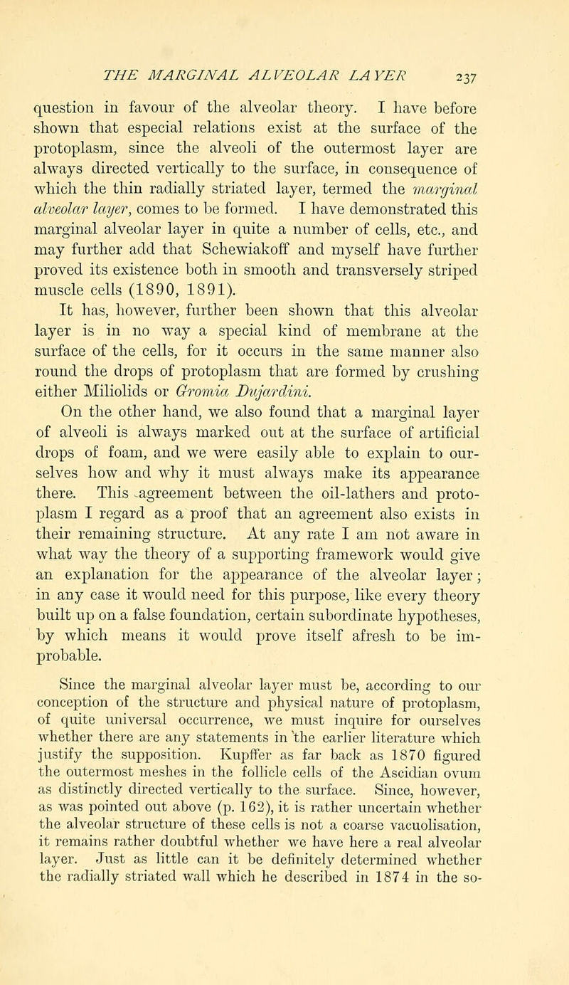 question in favour of the alveolar theory. I have before shown that especial relations exist at the surface of the protoplasm, since the alveoli of the outermost layer are always directed vertically to the surface, in consequence of which the thin radially striated layer, termed the marginal alveolar layer, comes to be formed. I have demonstrated this marginal alveolar layer in quite a number of cells, etc., and may further add that Schewiakoff and myself have further proved its existence both in smooth and transversely striped muscle cells (1890, 1891). It has, however, further been shown that this alveolar layer is in no way a special kind of membrane at the surface of the cells, for it occurs in the same manner also round the drops of protoplasm that are formed by crushing either Miliolids or Gromia Dujardini. On the other hand, we also found that a marginal layer of alveoli is always marked out at the surface of artificial drops of foam, and we were easily able to explain to our- selves how and why it must always make its appearance there. This ^agreement between the oil-lathers and proto- plasm I regard as a proof that an agreement also exists in their remaining structure. At any rate I am not aware in what way the theory of a supporting framework would give an explanation for the appearance of the alveolar layer; in any case it would need for this purpose, like every theory built up on a false foundation, certain subordinate hypotheses, by which means it would prove itself afresh to be im- probable. Since the marginal alveolar layer must be, according to our conception of the structure and physical nature of protoplasm, of quite universal occurrence, we must inquire for ourselves whether there are any statements in 'the earlier literature which justify the supposition. Kupffer as far back as 1870 figured the outermost meshes in the follicle cells of the Ascidian ovum as distinctly directed vertically to the surface. Since, however, as was pointed out above (p. 162), it is rather uncertain whether the alveolar structure of these cells is not a coarse vacuolisation, it remains rather doubtful whether we have here a real alveolar layer. Just as little can it be definitely determined whether the radially striated wall which he described in 1874 in the so-