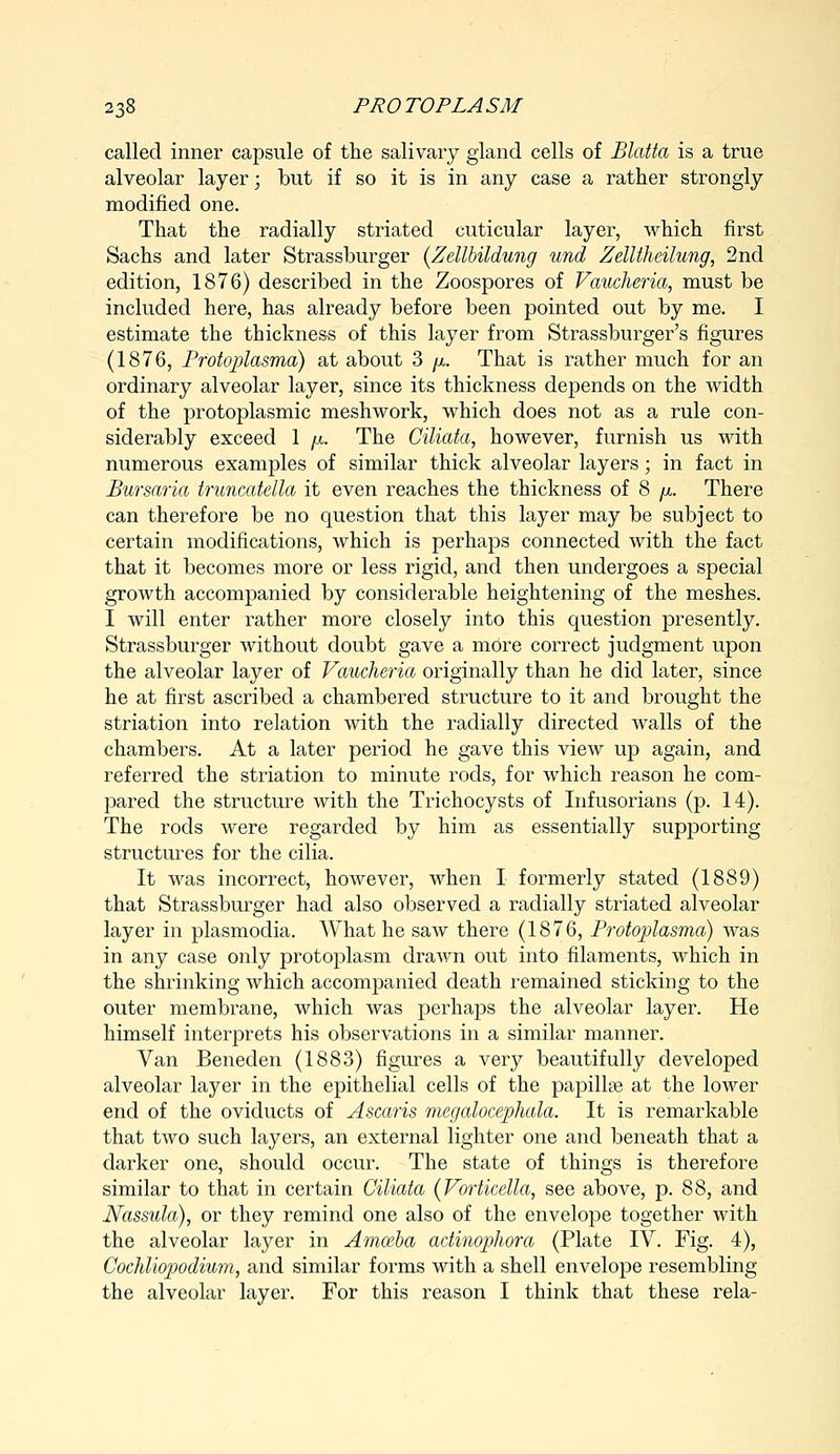 called inner capsule of the salivary gland cells of Blatta is a true alveolar layer; but if so it is in any case a rather strongly modified one. That the radially striated cuticular layer, which first Sachs and later Strassburger (Zellbildung und Zelltheilung, 2nd edition, 1876) described in the Zoospores of Vaucheria, must be included here, has already before been pointed out by me. I estimate the thickness of this layer from Strassburger's figures (1876, Protoplasma) at about 3 //.. That is rather much for an ordinary alveolar layer, since its thickness depends on the width of the protoplasmic meshwork, which does not as a rule con- siderably exceed 1 /x. The Ciliata, however, furnish us with numerous examples of similar thick alveolar layers; in fact in Bursaria truncatella it even reaches the thickness of 8 p. There can therefore be no question that this layer may be subject to certain modifications, which is perhaps connected with the fact that it becomes more or less rigid, and then undergoes a special growth accompanied by considerable heightening of the meshes. I will enter rather more closely into this question presently. Strassburger without doubt gave a more correct judgment upon the alveolar layer of Vaucheria originally than he did later, since he at first ascribed a chambered structure to it and brought the striation into relation with the radially directed Avails of the chambers. At a later period he gave this view up again, and referred the striation to minute rods, for which reason he com- pared the structure with the Trichocysts of Infusorians (p. 14). The rods were regarded by him as essentially supporting structures for the cilia. It was incorrect, however, when I formerly stated (1889) that Strassburger had also observed a radially striated alveolar layer in plasmodia. What he saw there (1876, Protoplasma) was in any case only protoplasm drawn out into filaments, which in the shrinking which accompanied death remained sticking to the outer membrane, which was perhaps the alveolar layer. He himself interprets his observations in a similar manner. Van Beneden (1883) figures a very beautifully developed alveolar layer in the epithelial cells of the papilla? at the lower end of the oviducts of Ascaris megalocephala. It is remarkable that two such layers, an external lighter one and beneath that a darker one, should occur. The state of things is therefore similar to that in certain Ciliata (Vorticella, see above, p. 88, and Nassula), or they remind one also of the envelope together with the alveolar layer in Amceba adinophora (Plate IV. Fig. 4), Cochliopodium, and similar forms with a shell envelope resembling the alveolar layer. For this reason I think that these rela-