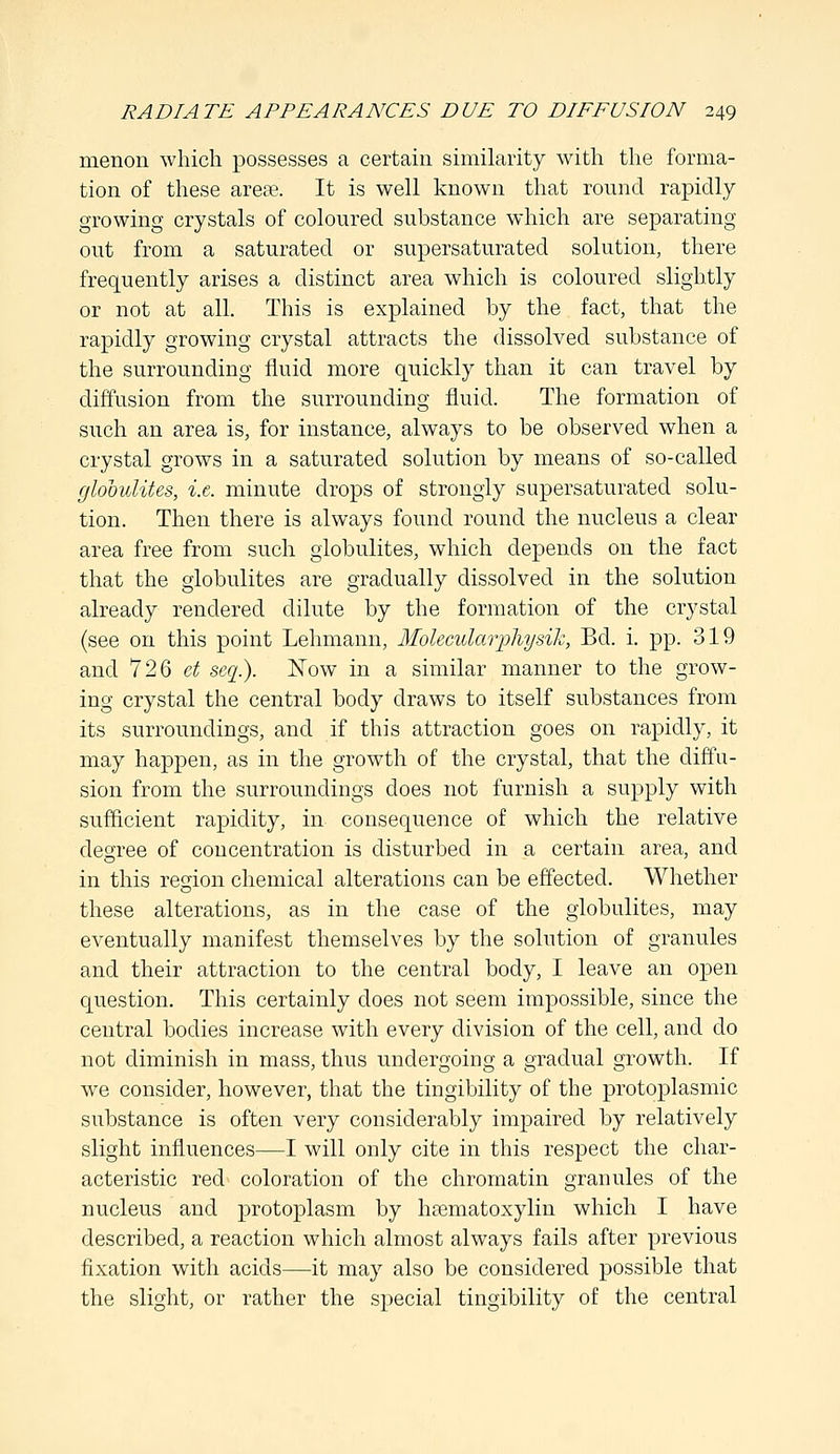 menon which possesses a certain similarity with the forma- tion of these area?. It is well known that round rapidly- growing crystals of coloured substance which are separating out from a saturated or supersaturated solution, there frequently arises a distinct area which is coloured slightly or not at all. This is explained by the fact, that the rapidly growing crystal attracts the dissolved substance of the surrounding fluid more quickly than it can travel by diffusion from the surrounding fluid. The formation of such an area is, for instance, always to be observed when a crystal grows in a saturated solution by means of so-called globulites, i.e. minute drops of strongly supersaturated solu- tion. Then there is always found round the nucleus a clear area free from such globulites, which depends on the fact that the globulites are gradually dissolved in the solution already rendered dilute by the formation of the crystal (see on this point Lehmann, Molecularphysik, Bd. i. pp. 319 and 726 ct seq.). Now in a similar manner to the grow- ing crystal the central body draws to itself substances from its surroundings, and if this attraction goes on rapidly, it may happen, as in the growth of the crystal, that the diffu- sion from the surroundings does not furnish a supply with sufficient rapidity, in consequence of which the relative degree of concentration is disturbed in a certain area, and in this region chemical alterations can be effected. Whether these alterations, as in the case of the globulites, may eventually manifest themselves by the solution of granules and their attraction to the central body, I leave an open question. This certainly does not seem impossible, since the central bodies increase with every division of the cell, and do not diminish in mass, thus undergoing a gradual growth. If we consider, however, that the tingibility of the protoplasmic substance is often very considerably impaired by relatively slight influences—I will only cite in this respect the char- acteristic red coloration of the chromatin granules of the nucleus and protoplasm by hematoxylin which I have described, a reaction which almost always fails after previous fixation with acids—it may also be considered possible that the slight, or rather the special tingibility of the central