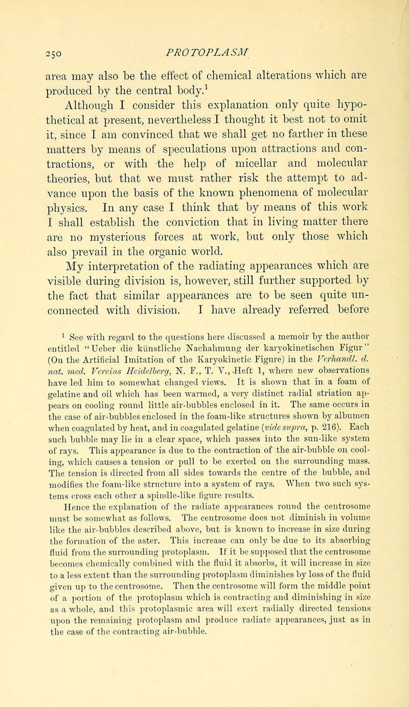 area may also be the effect of chemical alterations which are produced by the central body.1 Although I consider this explanation only quite hypo- thetical at present, nevertheless I thought it best not to omit it, since I am convinced that we shall get no farther in these matters by means of speculations upon attractions and con- tractions, or with -the help of micellar and molecular theories, but that we must rather risk the attempt to ad- vance upon the basis of the known phenomena of molecular physics. In any case I think that by means of this work I shall establish the conviction that in living matter there are no mysterious forces at work, but only those which also prevail in the organic world. My interpretation of the radiating appearances which are visible during division is, however, still further supported by the fact that similar appearances are to be seen quite un- connected with division. I have already referred before 1 See with regard to the questions here discussed a memoir by the author entitled Ueber die kiinstliche Nachahmung der karyokinetischen Figur (On the Artificial Imitation of the Karyokinetic Figure) in the Vcrhandl. d. not. vned. Vereins Heidelberg, N. F., T. V.,.Heft 1, where new observations have led him to somewhat changed views. It is shown that in a foam of gelatine and oil which has been warmed, a very distinct radial striation ap- pears on cooling round little air-bubbles enclosed in it. The same occurs in the case of air-bubbles enclosed in the foam-like structures shown by albumen when coagulated by heat, and in coagulated gelatine {vide supra, p. 216). Each such bubble may lie in a clear space, which passes into the sun-like system of rays. This appearance is due to the contraction of the air-bubble on cool- ing, which causes a tension or pull to be exerted on the surrounding mass. The tension is directed from all sides towards the centre of the bubble, and modifies the foam-like structure into a system of rays. When two such sys- tems cross each other a spindle-like figure results. Hence the explanation of the radiate appearances round the centrosome must be somewhat as follows. The centrosome does not diminish in volume like the air-bubbles described above, but is known to increase in size during the formation of the aster. This increase can only be due to its absorbing fluid from the surrounding protoplasm. If it be supposed that the centrosome becomes chemically combined with the fluid it absorbs, it will increase in size to a less extent than the surrounding protoplasm diminishes by loss of the fluid given up to the centrosome. Then the centrosome will form the middle point of a portion of the protoplasm which is contracting and diminishing in size as a whole, and this protoplasmic area will exert radially directed tensions upon the l'emaining protoplasm and produce radiate appearances, just as in the case of the contracting air-bubble.
