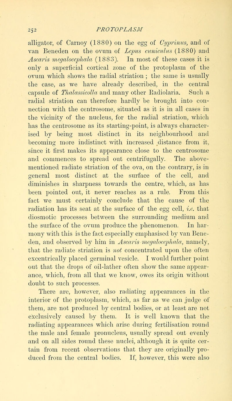 alligator, of Carnoy (1880) on the egg of Cyprinus, and of van Beneden on the ovum of Zepus cuniculus (1880) and Ascaris megalocepliala (1883). In most of these cases it is only a superficial cortical zone of the protoplasm of the ovum which shows the radial striation; the same is usually the case, as we have already described, in the central capsule of Thalassicdla and many other Eadiolaria. Such a radial striation can therefore hardly be brought into con- nection with the centrosome, situated as it is in all cases in the vicinity of the nucleus, for the radial striation, which has the centrosome as its starting-point, is always character- ised by being most distinct in its neighbourhood and becoming more indistinct with increased distance from it, since it first makes its appearance close to the centrosome and commences to spread out centrifugally. The above- mentioned radiate striation of the ova, on the contrary, is in general most distinct at the surface of the cell, and diminishes in sharpness towards the centre, which, as has been pointed out, it never reaches as a rule. From this fact we must certainly conclude that the cause of the radiation has its seat at the surface of the egg cell, i.e. that diosmotic processes between the surrounding medium and the surface of the ovum produce the phenomenon. In har- mony with this is the fact especially emphasised by van Bene- den, and observed by him in Ascaris-megalocepliala, namely, that the radiate striation is not concentrated upon the often excentrically placed germinal vesicle. I would further point out that the drops of oil-lather often show the same appear- ance, which, from all that we know, owes its origin without doubt to such processes. There are, however, also radiating appearances in the interior of the protoplasm, which, as far as we can judge of them, are not produced by central bodies, or at least are not exclusively caused by them. It is well known that the radiating appearances which arise during fertilisation round the male and female pronucleus, usually spread out evenly and on all sides round these nuclei, although it is quite cer- tain from recent observations that they are originally pro- duced from the central bodies. If, however, this were also