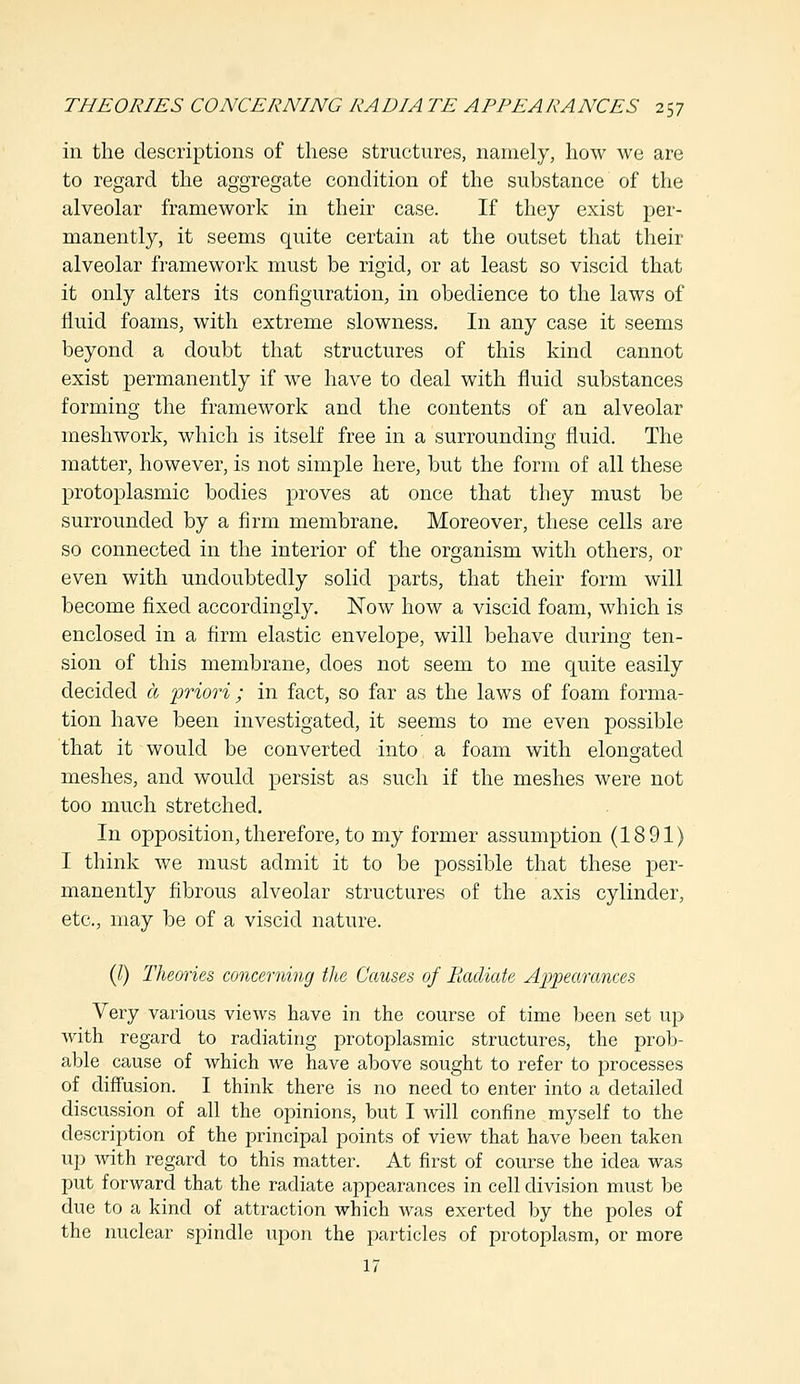 in the descriptions of these structures, namely, how we are to regard the aggregate condition of the substance of the alveolar framework in their case. If they exist per- manently, it seems quite certain at the outset that their alveolar framework must be rigid, or at least so viscid that it only alters its configuration, in obedience to the laws of fluid foams, with extreme slowness. In any case it seems beyond a doubt that structures of this kind cannot exist permanently if we have to deal with fluid substances forming the framework and the contents of an alveolar meshwork, which is itself free in a surrounding fluid. The matter, however, is not simple here, but the form of all these protoplasmic bodies proves at once that they must be surrounded by a firm membrane. Moreover, these cells are so connected in the interior of the organism with others, or even with undoubtedly solid parts, that their form will become fixed accordingly. Now how a viscid foam, which is enclosed in a firm elastic envelope, will behave during ten- sion of this membrane, does not seem to me quite easily decided a priori ; in fact, so far as the laws of foam forma- tion have been investigated, it seems to me even possible that it would be converted into a foam with elongated meshes, and would persist as such if the meshes were not too much stretched. In opposition, therefore, to my former assumption (1891) I think we must admit it to be possible that these per- manently fibrous alveolar structures of the axis cylinder, etc., may be of a viscid nature. (I) Theories concerning the Causes of Radiate Appearances Very various views have in the course of time been set up with regard to radiating protoplasmic structures, the prob- able cause of which we have above sought to refer to processes of diffusion. I think there is no need to enter into a detailed discussion of all the opinions, but I will confine myself to the description of the principal points of view that have been taken up with regard to this matter. At first of course the idea was put forward that the radiate appearances in cell division must be due to a kind of attraction which was exerted by the poles of the nuclear spindle upon the particles of protoplasm, or more 17