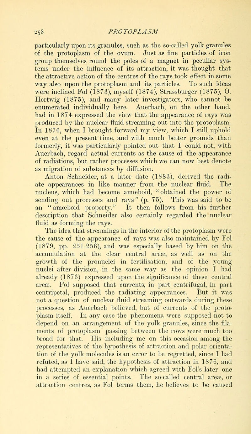 particularly upon its granules, such as the so-called yolk granules of the protoplasm of the ovum. Just as fine particles of iron group themselves round the poles of a magnet in peculiar sys- tems under the influence of its attraction, it was thought that the attractive action of the centres of the rays took effect in some way also upon the protoplasm and its particles. To such ideas were inclined Fol (1873), myself (1874), Strassburger (1875), O. Hertwig (1875), and many later investigators, who cannot be enumerated individually here. Auerbach, on the other hand, had in 1874 expressed the view that the appearance of rays was produced by the nuclear fluid streaming out into the protoplasm. In 1876, when I brought forward my vieAv, which I still uphold even at the present time, and with much better grounds than formerly, it was particularly pointed out that I could not, with Auerbach, regard actual currents as the cause of the appearance of radiations, but rather processes which we can now best denote as migration of substances by diffusion. Anton Schneider, at a later date (1883), derived the radi- ate appearances in like manner from the nuclear fluid. The nucleus, which had become amoeboid,  obtained the power of sending out processes and rays (p. 75). This was said to be an  amoeboid property. It then follows from his further description that Schneider also certainly regarded the nuclear fluid as forming the rays. The idea that streamings in the interior of the protoplasm were the cause of the appearance of rays was also maintained by Fol (1879, pp. 251-256), and was especially based by him on the accumulation at the clear central areas, as well as on the growth of the pronuclei in fertilisation, and of the young nuclei after division, in the same way as the opinion I had already (1876) expressed upon the significance of these central areae. Fol supposed that currents, in part centrifugal, in part centripetal, produced the radiating appearances. But it was not a question of nuclear fluid streaming outwards during these processes, as Auerbach believed, but of currents of the proto- plasm itself. In any case the phenomena were supposed not to depend on an arrangement of the yolk granules, since the fila- ments of protoplasm passing between the rows were much too broad for that. His including me on this occasion among the representatives of the hypothesis of attraction and polar orienta- tion of the yolk molecules is an error to be regretted, since I had refuted, as I have said, the hypothesis of attraction in 1876, and had attempted an explanation which agreed with Fol's later one in a series of essential points. The so-called central area?, or attraction centres, as Fol terms them, he believes to be caused