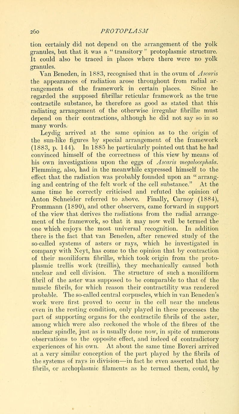tion certainly did not depend on the arrangement of the yolk granules, but that it was a  transitory  protoplasmic structure. It could also be traced in places where there were no yolk granules. Van Beneden, in 1883, recognised that in the ovum of Ascaris the appearances of radiation arose throughout from radial ar- rangements of the framework in certain places. Since he regarded the supposed fibrillar reticular framework as the true contractile substance, he therefore as good as stated that this radiating arrangement of the otherwise irregular fibrillar must depend on their contractions, although he did not say so in so many words. Leydig arrived at the same opinion as to the origin of the sun-like figures by special arrangement of the framework (1883, p. 144). In 1885 he particularly pointed out that he had convinced himself of the correctness of this view by means of his own investigations upon the eggs of Ascaris megalocephala. Flemming, also, had in the meamvhile expressed himself to the effect that the radiation was probably founded upon an  arrang- ing and centring of the felt work of the cell substance. At the same time he correctly criticised and refuted the opinion of Anton Schneider referred to above. Finally, Carnoy (1884), Frommann (1890), and other observers, came forward in support of the view that derives the radiations from the radial arrange- ment of the framework, so that it may now well be termed the one which enjoys the most universal recognition. In addition there is the fact that van Beneden, after renewed study of the so-called systems of asters or rays, which he investigated in company with Neyt, has come to the opinion that by contraction of their moniliform fibrillse, which took origin from the proto- plasmic trellis work (treillis), they mechanically caused both nuclear and cell division. The structure of such a moniliform fibril of the aster was supposed to be comparable to that of the muscle fibrils, for which reason their contractility was rendered probable. The so-called central corpuscles, which in van Beneden's work were first proved to occur in the cell near the nucleus even in the resting condition, only played in these processes the part of supporting organs for the contractile fibrils of the aster, among which were also reckoned the whole of the fibres of the nuclear spindle, just as is usually done now, in spite of numerous observations to the opposite effect, and indeed of contradictory experiences of his own. At about the same time Boveri arrived at a very similar concejDtion of the part played by the fibrils of the systems of rays in division—in fact he even asserted that the fibrils, or archoplasmic filaments as he termed them, could, by