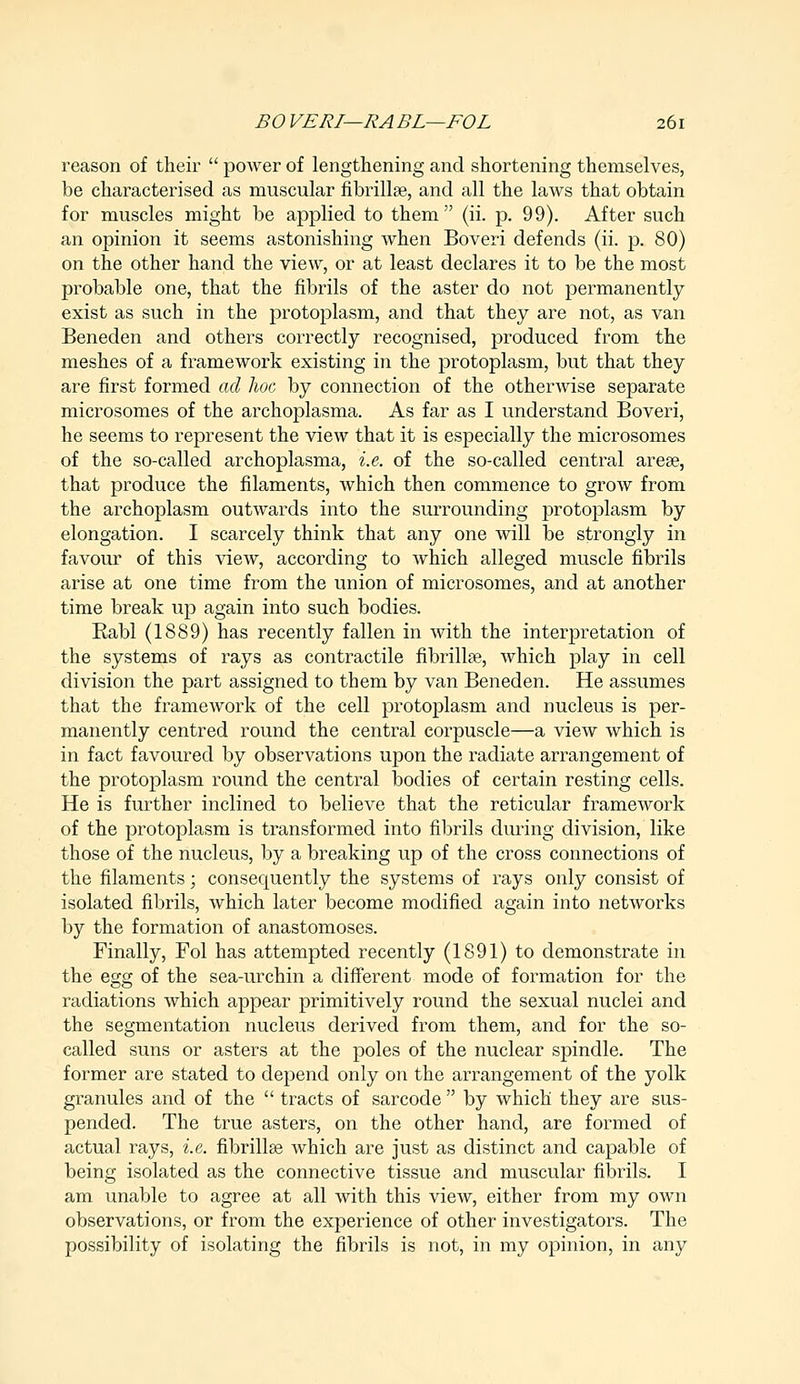 reason of their  power of lengthening and shortening themselves, be characterised as muscular fibrillae, and all the laws that obtain for muscles might be applied to them (ii. p. 99). After such an opinion it seems astonishing when Boveri defends (ii. p. 80) on the other hand the view, or at least declares it to be the most probable one, that the fibrils of the aster do not permanently exist as such in the protoplasm, and that they are not, as van Beneden and others correctly recognised, produced from the meshes of a framework existing in the protoplasm, but that they are first formed ad hoc by connection of the otherwise separate microsomes of the archoplasma. As far as I understand Boveri, he seems to represent the view that it is especially the microsomes of the so-called archoplasma, i.e. of the so-called central areae, that produce the filaments, which then commence to grow from the archoplasm outwards into the surrounding protoplasm by elongation. I scarcely think that any one will be strongly in favour of this view, according to which alleged muscle fibrils arise at one time from the union of microsomes, and at another time break up again into such bodies. Rabl (1889) has recently fallen in with the interpretation of the systems of rays as contractile fibrillar, which play in cell division the part assigned to them by van Beneden. He assumes that the framework of the cell protoplasm and nucleus is per- manently centred round the central corpuscle—a view which is in fact favoured by observations upon the radiate arrangement of the protoplasm round the central bodies of certain resting cells. He is further inclined to believe that the reticular framework of the protoplasm is transformed into fibrils during division, like those of the nucleus, by a breaking up of the cross connections of the filaments; consequently the systems of rays only consist of isolated fibrils, which later become modified again into networks by the formation of anastomoses. Finally, Fol has attempted recently (1891) to demonstrate in the egg of the sea-urchin a different mode of formation for the radiations which appear primitively round the sexual nuclei and the segmentation nucleus derived from them, and for the so- called suns or asters at the poles of the nuclear spindle. The former are stated to depend only on the arrangement of the yolk granules and of the  tracts of sarcode  by which they are sus- pended. The true asters, on the other hand, are formed of actual rays, i.e. fibrillse which are just as distinct and capable of being isolated as the connective tissue and muscular fibrils. I am unable to agree at all with this view, either from my own observations, or from the experience of other investigators. The possibility of isolating the fibrils is not, in my opinion, in any