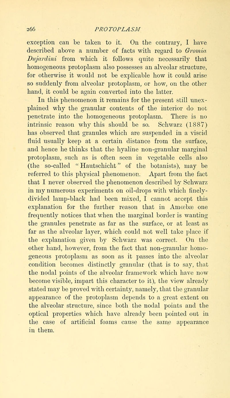 exception can be taken to it. On the contrary, I have described above a number of facts with regard to Gromia Dujardini from which it follows quite necessarily that homogeneous protoplasm also possesses an alveolar structure, for otherwise it would not be explicable how it could arise so suddenly from alveolar protoplasm, or how, on the other hand, it could be again converted into the latter. In this phenomenon it remains for the present still unex- plained why the granular contents of the interior do not penetrate into the homogeneous protoplasm. There is no intrinsic reason why this should be so. Schwarz (1887) has observed that granules which are suspended in a viscid fluid usually keep at a certain distance from the surface, and hence he thinks that the hyaline non-granular marginal protoplasm, such as is often seen in vegetable cells also (the so-called  Hautschicht of the botanists), may be referred to this physical phenomenon. Apart from the fact that I never observed the phenomenon described by Schwarz in my numerous experiments on oil-drops with which finely- divided lamp-black had been mixed, I cannot accept this explanation for the further reason that in Anicebre one frequently notices that when the marginal border is wanting the granules penetrate as far as the surface, or at least as far as the alveolar layer, which could not well take place if the explanation given by Schwarz was correct. On the other hand, however, from the fact that non-granular homo- geneous protoplasm as soon as it passes into the alveolar condition becomes distinctly granular (that is to say, that the nodal points of the alveolar framework which have now become visible, impart this character to it), the view already stated may be proved with certainty, namely, that the granular appearance of the protoplasm depends to a great extent on the alveolar structure, since both the nodal points and the optical properties which have already been pointed out in the case of artificial foams cause the same appearance in them.