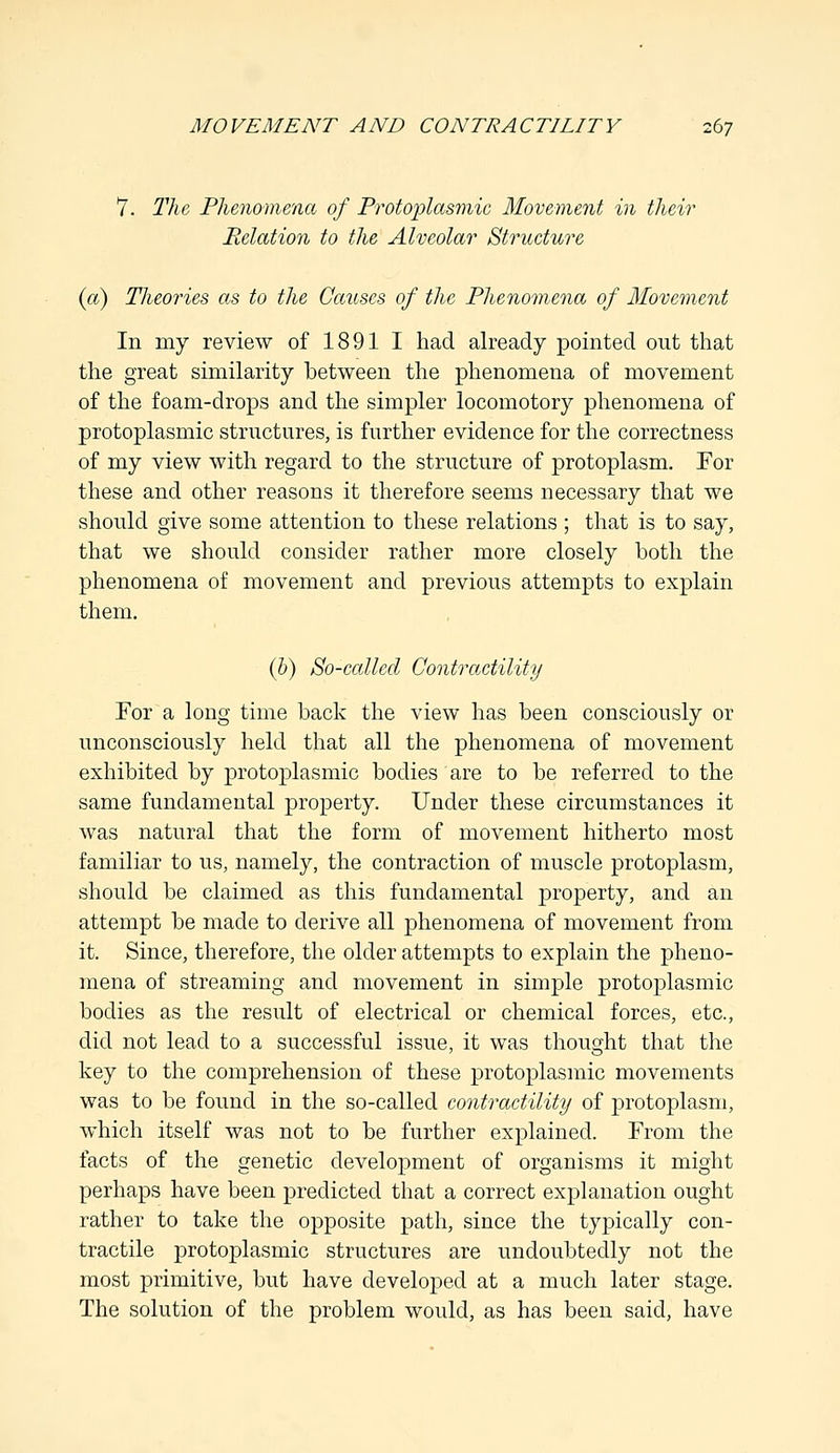 7. The, Phenomena of Protoplasmic Movement in their Relation to the Alveolar Structure (a) Theories as to the Causes of the Phenomena of Movement In my review of 1891 I had already pointed out that the great similarity between the phenomena of movement of the foam-drops and the simpler locomotory phenomena of protoplasmic structures, is further evidence for the correctness of my view with regard to the structure of protoplasm. For these and other reasons it therefore seems necessary that we should give some attention to these relations ; that is to say, that we should consider rather more closely both the phenomena of movement and previous attempts to explain them. (b) So-called Contractility For a long time back the view has been consciously or unconsciously held that all the phenomena of movement exhibited by protoplasmic bodies are to be referred to the same fundamental property. Under these circumstances it was natural that the form of movement hitherto most familiar to us, namely, the contraction of muscle protoplasm, should be claimed as this fundamental property, and an attempt be made to derive all phenomena of movement from it. Since, therefore, the older attempts to explain the pheno- mena of streaming and movement in simple protoplasmic bodies as the result of electrical or chemical forces, etc., did not lead to a successful issue, it was thought that the key to the comprehension of these protoplasmic movements was to be found in the so-called contractility of protoplasm, which itself was not to be further explained. From the facts of the genetic development of organisms it might perhaps have been predicted that a correct explanation ought rather to take the opposite path, since the typically con- tractile protoplasmic structures are undoubtedly not the most primitive, but have developed at a much later stage. The solution of the problem would, as has been said, have