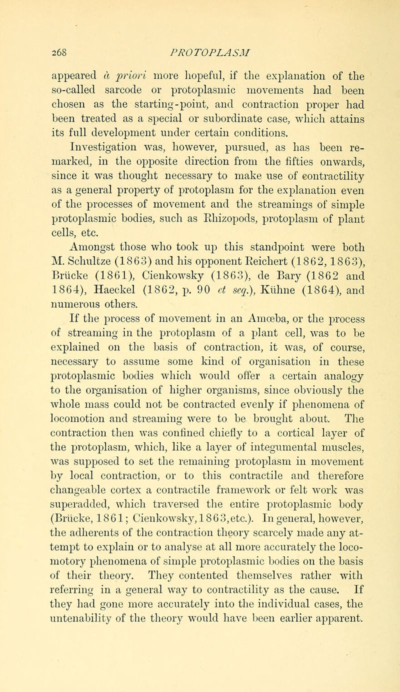 appeared a priori more hopeful, if the explanation of the so-called sarcode or protoplasmic movements had been chosen as the starting-point, and contraction proper had been treated as a special or subordinate case, which attains its full development under certain conditions. Investigation was, however, pursued, as has been re- marked, in the opposite direction from the fifties onwards, since it was thought necessary to make use of contractility as a general property of protoplasm for the explanation even of the processes of movement and the streamings of simple protoplasmic bodies, such as PJiizopods, protoplasm of plant cells, etc. Amongst those who took up this standpoint were both M. Schultze (1863) and his opponent Eeichert (1862,1863), Briicke (1861), Cienkowsky (1863), de Bary (1862 and 1864), Haeckel (1862, p. 90 ct scg.), Kiihne (1864), and numerous others. If the process of movement in an Amoeba, or the process of streaming in the protoplasm of a plant cell, was to be explained on the basis of contraction, it was, of course, necessary to assume some kind of organisation in these protoplasmic bodies which would offer a certain analogy to the organisation of higher organisms, since obviously the whole mass could not be contracted evenly if phenomena of locomotion and streaming were to be. brought about. The contraction then was confined chiefly to a cortical layer of the protoplasm, which, like a layer of integumental muscles, was supposed to set the remaining protoplasm in movement by local contraction, or to this contractile and therefore changeable cortex a contractile framework or felt work was superadded, which traversed the entire protoplasmic body (Briicke, 1861; Cienkowsky, 186 3,etc.). In general, however, the adherents of the contraction theory scarcely made any at- tempt to explain or to analyse at all more accurately the loco- motory phenomena of simple protoplasmic bodies on the basis of their theory. They contented themselves rather with referring in a general way to contractility as the cause. If they had gone more accurately into the individual cases, the untenability of the theory would have been earlier apparent.
