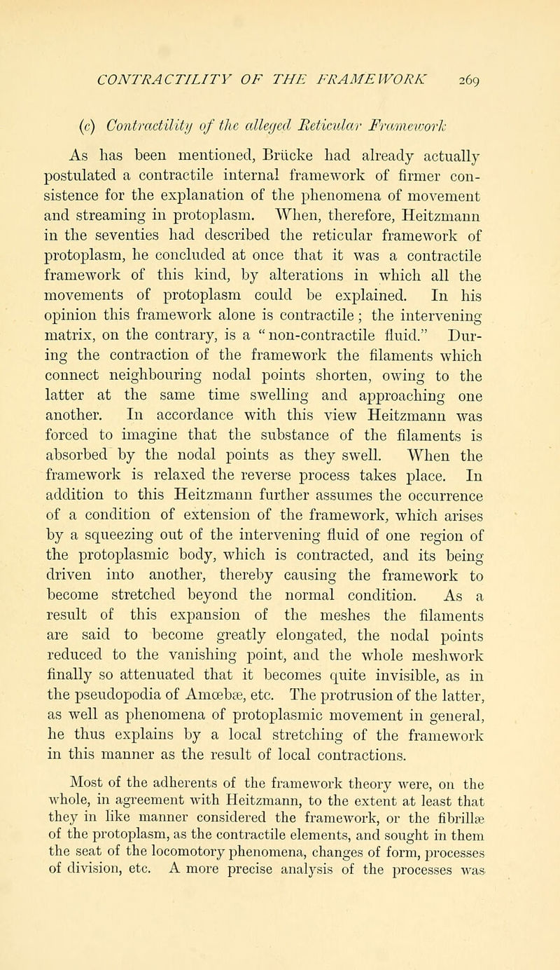 (c) Contractility of the alleged Reticular Framework As has been mentioned, Briicke had already actually postulated a contractile internal framework of firmer con- sistence for the explanation of the phenomena of movement and streaming in protoplasm. When, therefore, Heitzmann in the seventies had described the reticular framework of protoplasm, he concluded at once that it was a contractile framework of this kind, by alterations in which all the movements of protoplasm could be explained. In his opinion this framework alone is contractile; the intervening- matrix, on the contrary, is a non-contractile fluid. Dur- ing the contraction of the framework the filaments which connect neighbouring nodal points shorten, owing to the latter at the same time swelling and approaching one another. In accordance with this view Heitzmann was forced to imagine that the substance of the filaments is absorbed by the nodal points as they swell. When the framework is relaxed the reverse process takes place. In addition to this Heitzmann further assumes the occurrence of a condition of extension of the framework, which arises by a squeezing out of the intervening fluid of one region of the protoplasmic body, which is contracted, and its being driven into another, thereby causing the framework to become stretched beyond the normal condition. As a result of this expansion of the meshes the filaments are said to become greatly elongated, the nodal points reduced to the vanishing point, and the whole meshwork finally so attenuated that it becomes quite invisible, as in the pseudopodia of Amoebae, etc. The protrusion of the latter, as well as phenomena of protoplasmic movement in general, he thus explains by a local stretching of the framework in this manner as the result of local contractions. Most of the adherents of the framework theory were, on the whole, in agreement with Heitzmann, to the extent at least that they in like manner considered the framework, or the nbrillse of the protoplasm, as the contractile elements, and sought in them the seat of the locomotory phenomena, changes of form, processes of division, etc. A more precise analysis of the processes was