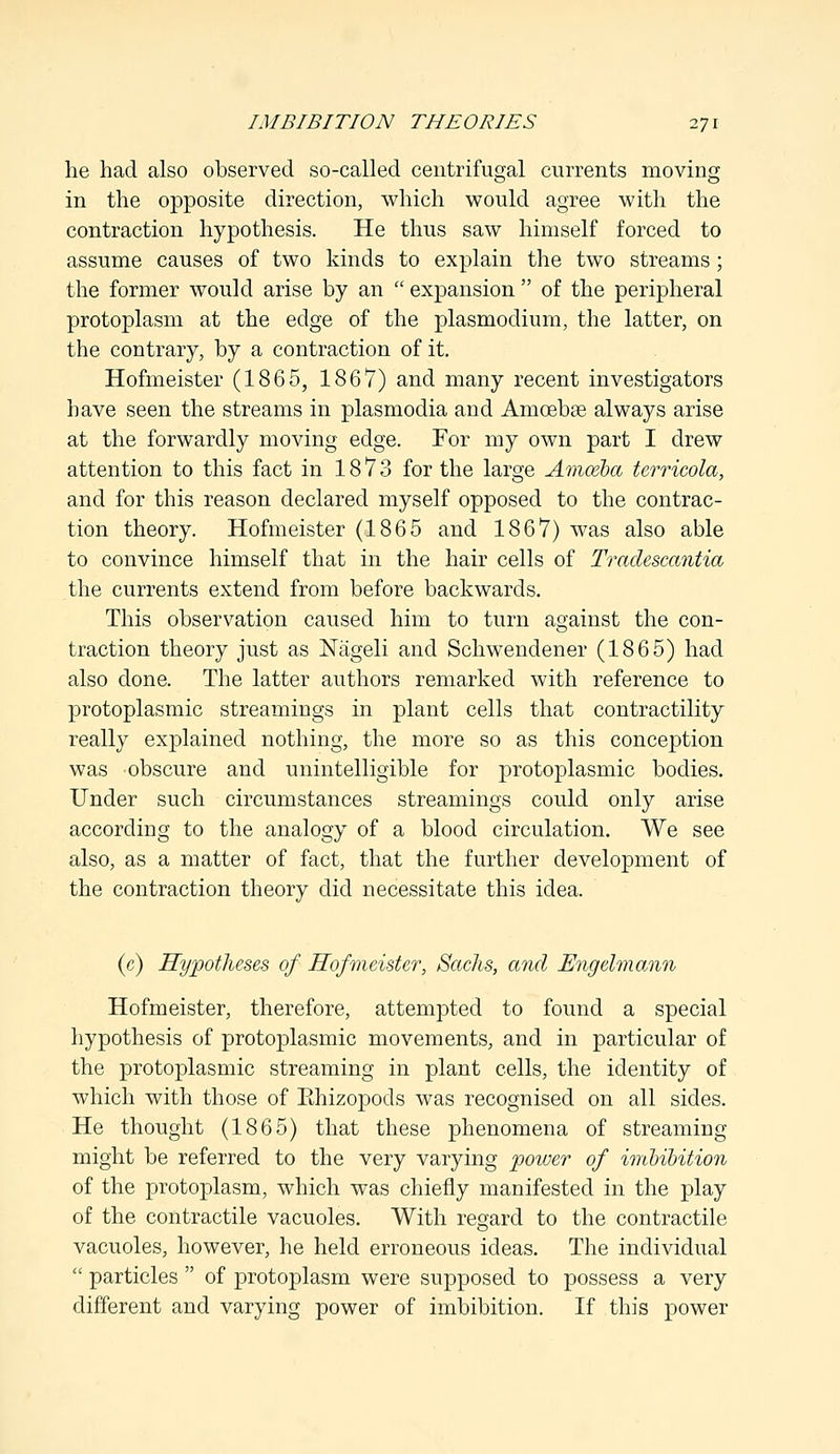 he had also observed so-called centrifugal currents moving in the opposite direction, which would agree with the contraction hypothesis. He thus saw himself forced to assume causes of two kinds to explain the two streams; the former would arise by an  expansion  of the peripheral protoplasm at the edge of the plasmodium, the latter, on the contrary, by a contraction of it. Hofmeister (1865, 1867) and many recent investigators have seen the streams in plasmodia and Amcebas always arise at the forwardly moving edge. For my own part I drew attention to this fact in 1873 for the large Amoeba terricola, and for this reason declared myself opposed to the contrac- tion theory. Hofmeister (1865 and 1867) Avas also able to convince himself that in the hair cells of Tradescantia the currents extend from before backwards. This observation caused him to turn against the con- traction theory just as Nageli and Schwendener (1865) had also done. The latter authors remarked with reference to protoplasmic streamings in plant cells that contractility really explained nothing, the more so as this conception was obscure and unintelligible for protoplasmic bodies. Under such circumstances streamings could only arise according to the analogy of a blood circulation. We see also, as a matter of fact, that the further development of the contraction theory did necessitate this idea. (e) Hypotheses of Hofmeister, Sachs, and Engelmann Hofmeister, therefore, attempted to found a special hypothesis of protoplasmic movements, and in particular of the protoplasmic streaming in plant cells, the identity of which with those of Rhizopods was recognised on all sides. He thought (1865) that these phenomena of streaming might be referred to the very varying power of imbibition of the protoplasm, which was chiefly manifested in the play of the contractile vacuoles. With regard to the contractile vacuoles, however, he held erroneous ideas. The individual  particles  of protoplasm were supposed to possess a very different and varying power of imbibition. If this power