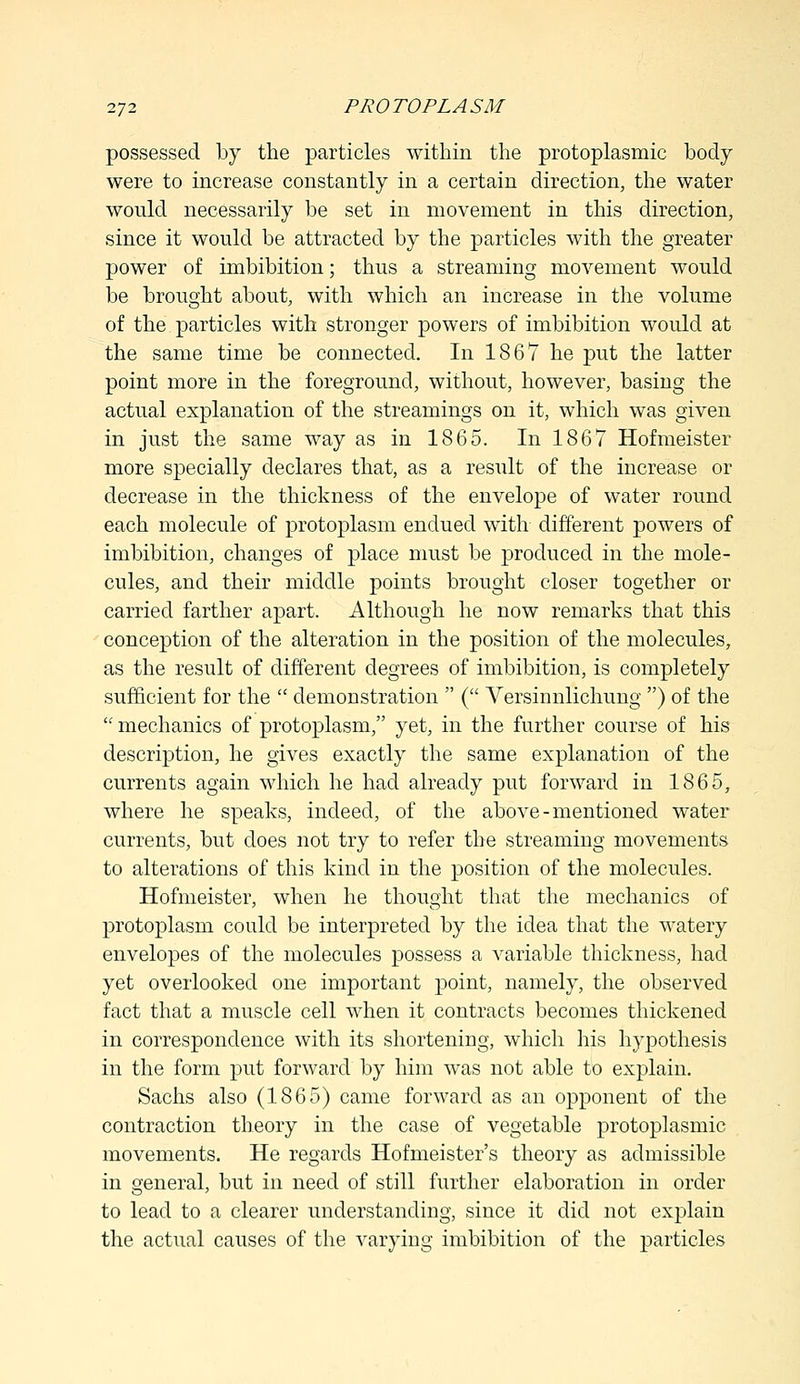 possessed by the particles within the protoplasmic body were to increase constantly in a certain direction, the water would necessarily be set in movement in this direction, since it would be attracted by the particles with the greater power of imbibition; thus a streaming movement would be brought about, with which an increase in the volume of the particles with stronger powers of imbibition would at the same time be connected. In 1867 he put the latter point more in the foreground, without, however, basing the actual explanation of the streamings on it, which was given in just the same way as in 1865. In 1867 Hofmeister more specially declares that, as a result of the increase or decrease in the thickness of the envelope of water round each molecule of protoplasm endued with different powers of imbibition, changes of place must be produced in the mole- cules, and their middle points brought closer together or carried farther apart. Although he now remarks that this conception of the alteration in the position of the molecules, as the result of different degrees of imbibition, is completely sufficient for the  demonstration  ( Versinnlichung ) of the  mechanics of protoplasm, yet, in the further course of his description, he gives exactly the same explanation of the currents again which he had already put forward in 1865, where he speaks, indeed, of the above-mentioned water currents, but does not try to refer the streaming movements to alterations of this kind in the position of the molecules. Hofmeister, when he thought that the mechanics of protoplasm could be interpreted by the idea that the watery envelopes of the molecules possess a variable thickness, had yet overlooked one important point, namely, the observed fact that a muscle cell when it contracts becomes thickened in correspondence with its shortening, which his hypothesis in the form put forward by him was not able to explain. Sachs also (1865) came forward as an opponent of the contraction theory in the case of vegetable protoplasmic movements. He regards Hofmeister's theory as admissible in general, but in need of still further elaboration in order to lead to a clearer understanding, since it did not explain the actual causes of the varying imbibition of the particles