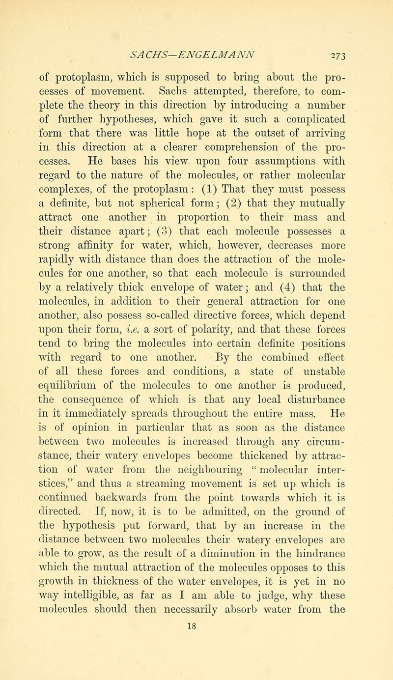 of protoplasm, which is supposed to bring about the pro- cesses of movement. Sachs attempted, therefore, to com- plete the theory in this direction by introducing a number of further hypotheses, which gave it such a complicated form that there was little hope at the outset of arriving in this direction at a clearer comprehension of the pro- cesses. He bases his view, upon four assumptions with regard to the nature of the molecules, or rather molecular complexes, of the protoplasm: (1) That they must possess a definite, but not spherical form; (2) that they mutually attract one another in proportion to their mass and their distance apart; (3) that each molecule possesses a strong affinity for water, which, however, decreases more rapidly with distance than does the attraction of the mole- cules for one another, so that each molecule is surrounded by a relatively thick envelope of water; and (4) that the molecules, in addition to their general attraction for one another, also possess so-called directive forces, which depend upon their form, i.e. a sort of polarity, and that these forces tend to bring the molecules into certain definite positions with regard to one another. By the combined effect of all these forces and conditions, a state of unstable equilibrium of the molecules to one another is produced, the consequence of which is that any local disturbance in it immediately spreads throughout the entire mass. He is of opinion in particular that as soon as the distance between two molecules is increased through any circum- stance, their watery envelopes become thickened by attrac- tion of water from the neighbouring  molecular inter- stices, and thus a streaming movement is set up which is continued backwards from the point towards which it is directed. If, now, it is to be admitted, on the ground of the hypothesis put forward, that by an increase in the distance between two molecules their watery envelopes are able to grow, as the result of a diminution in the hindrance which the mutual attraction of the molecules opposes to this growth in thickness of the water envelopes, it is yet in no way intelligible, as far as I am able to judge, why these molecules should then necessarily absorb water from the 18
