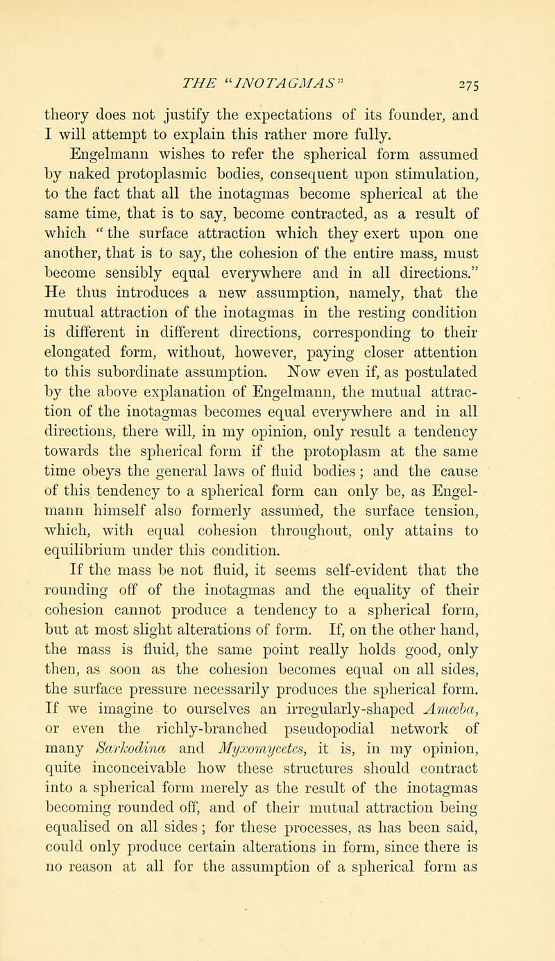 theory does not justify the expectations of its founder, and I will attempt to explain this rather more fully. Engelmann wishes to refer the spherical form assumed by naked protoplasmic bodies, consequent upon stimulation, to the fact that all the inotagmas become spherical at the same time, that is to say, become contracted, as a result of which  the surface attraction which they exert upon one another, that is to say, the cohesion of the entire mass, must become sensibly equal everywhere and in all directions. He thus introduces a new assumption, namely, that the mutual attraction of the inotagmas in the resting condition is different in different directions, corresponding to their elongated form, without, however, paying closer attention to this subordinate assumption. Now even if, as postulated by the above explanation of Engelmann, the mutual attrac- tion of the inotagmas becomes equal everywhere and in all directions, there will, in my opinion, only result a tendency towards the spherical form if the protoplasm at the same time obeys the general laws of fluid bodies; and the cause of this tendency to a spherical form can only be, as Engel- mann himself also formerly assumed, the surface tension, which, with equal cohesion throughout, only attains to equilibrium under this condition. If the mass be not fluid, it seems self-evident that the rounding off of the inotagmas and the equality of their cohesion cannot produce a tendency to a spherical form, but at most slight alterations of form. If, on the other hand, the mass is fluid, the same point really holds good, only then, as soon as the cohesion becomes equal on all sides, the surface pressure necessarily produces the spherical form. If we imagine to ourselves an irregularly-shaped Amoeba, or even the richly-branched pseudopodial network of many Sarkodina and Myxomycetes, it is, in my opinion, quite inconceivable how these structures should contract into a spherical form merely as the result of the inotagmas becoming rounded off, and of their mutual attraction being equalised on all sides; for these processes, as has been said, could only produce certain alterations in form, since there is no reason at all for the assumption of a spherical form as