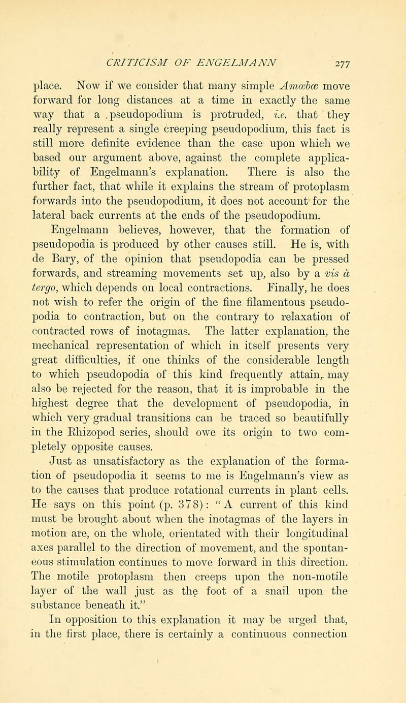 place. Now if we consider that many simple Amcebce, move forward for long distances at a time in exactly the same way that a , pseudopodium is protruded, i.e. that they really represent a single creeping pseudopodium, this fact is still more definite evidence than the case upon which we based our argument above, against the complete applica- bility of Engelmann's explanation. There is also the further fact, that while it explains the stream of protoplasm forwards into the pseudopodium, it does not account for the lateral back currents at the ends of the pseudopodium. Engelmann believes, however, that the formation of pseudopodia is produced by other causes still. He is, with de Bary, of the opinion that pseudopodia can be pressed forwards, and streaming movements set up, also by a vis a tergo, which depends on local contractions. Finally, he does not wish to refer the origin of the fine filamentous pseudo- podia to contraction, but on the contrary to relaxation of contracted rows of inotagmas. The latter explanation, the mechanical representation of which in itself presents very great difficulties, if one thinks of the considerable length to which pseudopodia of this kind frequently attain,, may also be rejected for the reason, that it is improbable in the highest degree that the development of pseudopodia, in which very gradual transitions can be traced so beautifully in the Ehizopod series, should owe its origin to two com- pletely opposite causes. Just as unsatisfactory as the explanation of the forma- tion of pseudopodia it seems to me is Engelmann's view as to the causes that produce rotational currents in plant cells. He says on this point (p. 378): A current of this kind must be brought about when the inotagmas of the layers in motion are, on the whole, orientated with their longitudinal axes parallel to the direction of movement, and the spontan- eous stimulation continues to move forward in this direction. The motile protoplasm then creeps upon the non-motile layer of the wall just as the foot of a snail upon the substance beneath it. In opposition to this explanation it may be urged that, in the first place, there is certainly a continuous connection
