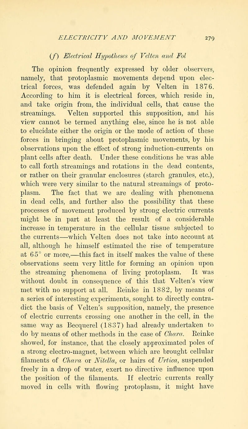 (/) Electrical Hypotheses of Velten and Fol The opinion frequently expressed by older observers, namely, that protoplasmic movements depend upon elec- trical forces, was defended again by Velten in 1876. According to him it is electrical forces, which reside in, and take origin from, the individual cells, that cause the streamings. Velten supported this supposition, and his view cannot be termed anything else, since he is not able to elucidate either the origin or the mode of action of these forces in bringing about protoplasmic movements, by his observations upon the effect of strong induction-currents on plant cells after death. Under these conditions he was able to call forth streamings and rotations in the dead contents, or rather on their granular enclosures (starch granules, etc.), which were very similar to the natural streamings of proto- plasm. The fact that we are dealing with phenomena in dead cells, and further also the possibility that these processes of movement produced by strong electric currents might be in part at least the result of a considerable increase in temperature in the cellular tissue subjected to the currents—which Velten does not take into account at all, although he himself estimated the rise of temperature at 65° or more,—this fact in itself makes the value of these observations seem very little for forming an opinion upon the streaming phenomena of living protoplasm. It was without doubt in consequence of this that Velten's view met with no support at all. Eeinke in 1882, by means of a series of interesting experiments, sought to directly contra- dict the basis of Velten's supposition, namely, the presence of electric currents crossing one another in the cell, in the same way as Becquerel (1837) had already undertaken to do by means of other methods in the case of Chara. Eeinke showed, for instance, that the closely approximated poles of a strong electro-magnet, between which are brought cellular filaments of Chara or Nitella, or hairs of Urtica, suspended freely in a drop of water, exert no directive influence upon the position of the filaments. If electric currents really moved in cells with flowing protoplasm, it might have