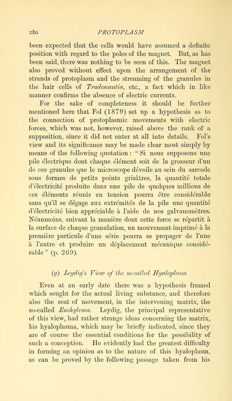 been expected that the cells would have assumed a definite position with regard to the poles of the magnet. But, as has been said, there was nothing to be seen of this. The magnet also proved without effect upon the arrangement of the strands of protoplasm and the streaming of the granules in the hair cells of Tradescantia, etc., a fact which in like manner confirms the'absence of electric currents. For the sake of completeness it should be further mentioned here that Fol (1879) set up a hypothesis as to the connection of protoplasmic movements with electric forces, which was not, however, raised above the rank of a supposition, since it did not enter at all into details. Fol's view and its significance may be made clear most simply by means of the following quotation:  Si nous supposons une pile electrique dont chaque element soit de la grosseur d'un de ces granules que le microscope devoile au sein du sarcode sous formes de petits points grisatres, la quantite totale d'electricite produite dans une pile de quelques millions de ces elements reunis en tension pourra etre considerable sans qu'il se degage aux extremites de la pile une quantite d'electricite bien appreciable a l'aide de nos galvanometres. Neanmoins, suivant la maniere dont cette force se repartit a la surface de chaque granulation, un mouvement imprime a la premiere particule d'une serie pourra se propager de l'une a l'autre et produire un deplacement mecanique conside- rable  (p. 269). (g) Ley dig's View of the so-called Hyaloplasm Even at an early date there was a hypothesis framed which sought for the actual living substance, and therefore also the seat of movement, in the intervening matrix, the so-called Enchylema. Leydig, the principal representative of this view, had rather strange ideas concerning the matrix, his hyaloplasma, which may be briefly indicated, since they are of course the essential conditions for the possibility of such a conception. He evidently had the greatest difficulty in forming an opinion as to the nature of this hyaloplasm, as can be proved by the following passage taken from his