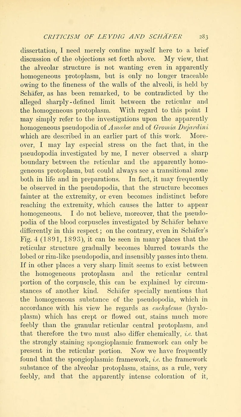 dissertation, I need merely confine myself here to a brief discussion of the objections set forth above. My view, that the alveolar structure is not wanting even in apparently homogeneous protoplasm, but is only no longer traceable owing to the fineness of the walls of the alveoli, is held by Schafer, as has been remarked, to be contradicted by the alleged sharply - defined limit between the reticular and the homogeneous protoplasm. With regard to this point I may simply refer to the investigations upon the apparently homogeneous pseudopodia of Amcebce and of Gromia Dujardini which are described in an earlier part of this work. More- over, I may lay especial stress on the fact that, in the pseudopodia investigated by me, I never observed a sharp boundary between the reticular and the apparently homo- geneous protoplasm, but could always see a transitional zone both in life and in preparations. In fact, it may frequently be observed in the pseudopodia, that the structure becomes fainter at the extremity, or even becomes indistinct before reaching the extremity, which causes the latter to appear homogeneous. I do not believe, moreover, that the pseudo- podia of the blood corpuscles investigated by Schafer behave differently in this respect; on the contrary, even in Schafer's Fig. 4(1891, 1893), it can be seen in many places that the reticular structure gradually becomes blurred towards the lobed or rim-like pseudopodia, and insensibly passes into them. If in other places a very sharp limit seems to exist between the homogeneous protoplasm and the reticular central portion of the corpuscle, this can be explained by circum- stances of another kind. Schafer specially mentions that the homogeneous substance of the pseudopodia, which in accordance with his view he regards as cnchylema (hyalo- plasm) which has crept or flowed out, stains much more feebly than the granular reticular central protoplasm, and that therefore the two must also differ chemically, i.e. that the strongly staining spongioplasmic framework can only be present in the reticular portion. Now we have frequently found that the spongioplasmic framework, i.e. the framework substance of the alveolar protoplasm, stains, as a rule, very feebly, and that the apparently intense coloration of it,
