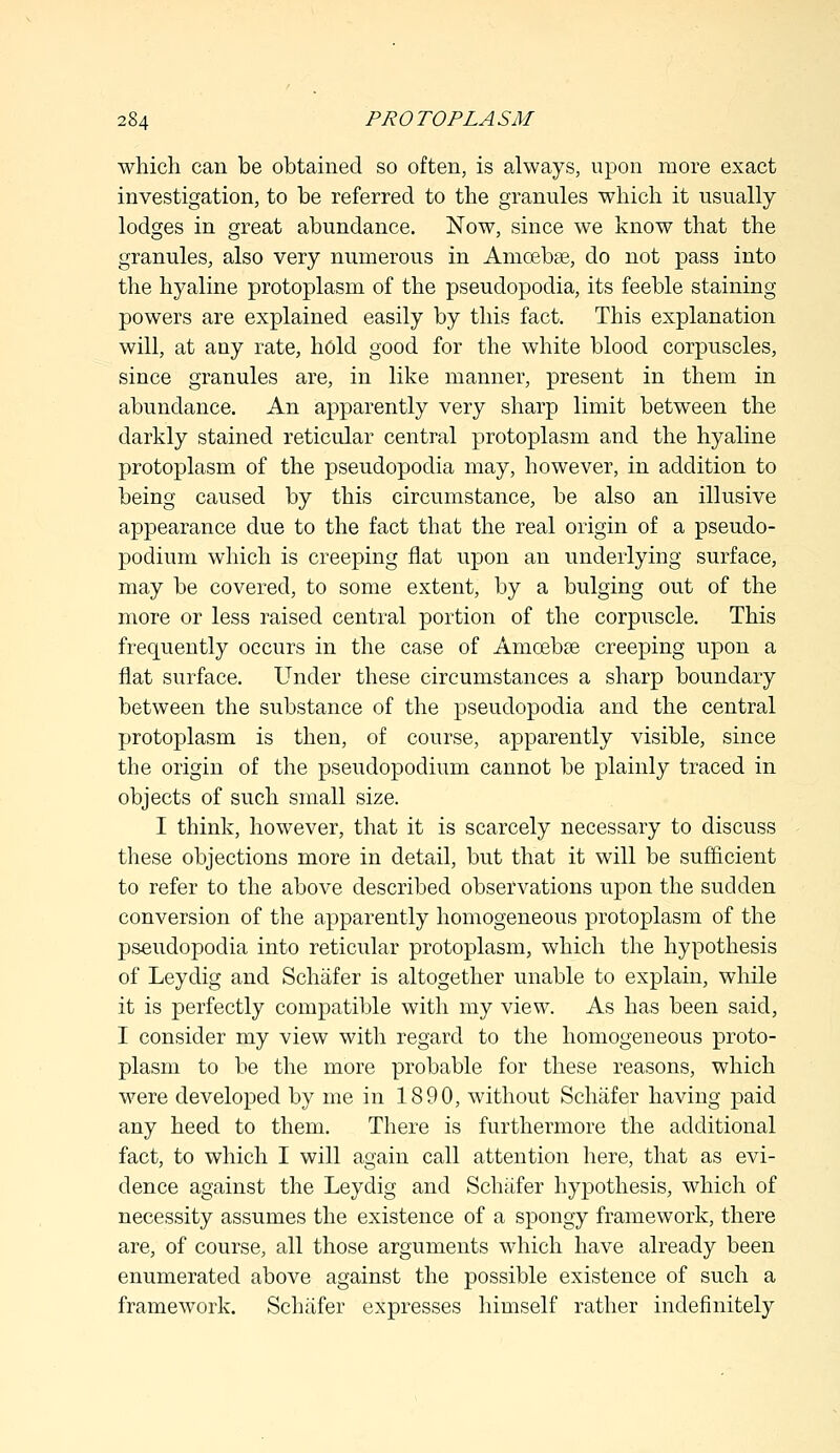 which can be obtained so often, is always, upon more exact investigation, to be referred to the granules which it usually lodges in great abundance. Now, since we know that the granules, also very numerous in Amoeba?, do not pass into the hyaline protoplasm of the pseudopodia, its feeble staining powers are explained easily by this fact. This explanation will, at any rate, hold good for the white blood corpuscles, since granules are, in like manner, present in them in abundance. An apparently very sharp limit between the darkly stained reticular central protoplasm and the hyaline protoplasm of the pseudopodia may, however, in addition to being caused by this circumstance, be also an illusive appearance due to the fact that the real origin of a pseudo- podium which is creeping flat upon an underlying surface, may be covered, to some extent, by a bulging out of the more or less raised central portion of the corpuscle. This frequently occurs in the case of Amoebae creeping upon a flat surface. Under these circumstances a sharp boundary between the substance of the pseudopodia and the central protoplasm is then, of course, apparently visible, since the origin of the pseudopodium cannot be plainly traced in objects of such small size. I think, however, that it is scarcely necessary to discuss these objections more in detail, but that it will be sufficient to refer to the above described observations upon the sudden conversion of the apparently homogeneous protoplasm of the pseudopodia into reticular protoplasm, which the hypothesis of Leydig and Schafer is altogether unable to explain, while it is perfectly compatible with my view. As has been said, I consider my view with regard to the homogeneous proto- plasm to be the more probable for these reasons, which were developed by me in 1890, without Schafer having paid any heed to them. There is furthermore the additional fact, to which I will again call attention here, that as evi- dence against the Leydig and Schafer hypothesis, which of necessity assumes the existence of a spongy framework, there are, of course, all those arguments which have already been enumerated above against the possible existence of such a framework. Schafer expresses himself rather indefinitely