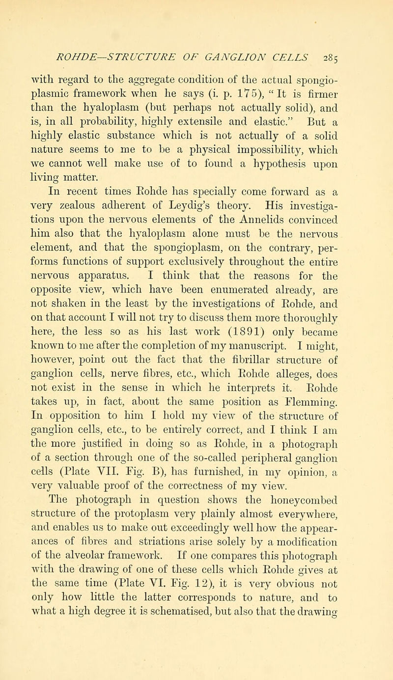 with regard to the aggregate condition of the actual spongio- plasnxic framework when he says (i. p. 175), It is firmer than the hyaloplasm (but perhaps not actually solid), and is, in all probability, highly extensile and elastic. But a highly elastic substance which is not actually of a solid nature seems to me to be a physical impossibility, which we cannot well make use of to found a hypothesis upon living matter. In recent times Eohde has specially come forward as a very zealous adherent of Leydig's theory. His investiga- tions upon the nervous elements of the Annelids convinced him also that the hyaloplasm alone must be the nervous element, and that the spongioplasm, on the contrary, per- forms functions of support exclusively throughout the entire nervous apparatus. I think that the reasons for the opposite view, which have been enumerated already, are not shaken in the least by the investigations of Eohde, and on that account I will not try to discuss them more thoroughly here, the less so as his last work (1891) only became known to me after the completion of my manuscript. I might, however, point out the fact that the fibrillar structure of ganglion cells, nerve fibres, etc., which Eohde alleges, does not exist in the sense in which he interprets it. Eohde takes up, in fact, about the same position as Flemming. In opposition to him I hold my view of the structure of ganglion cells, etc., to be entirely correct, and I think I am the more justified in doing so as Eohde, in a photograph of a section through one of the so-called peripheral ganglion cells (Plate VII. Fig. B), has furnished, in my opinion, a very valuable proof of the correctness of my view. The photograph in question shows the honeycombed structure of the protoplasm very plainly almost everywhere, and enables us to make out exceedingly well how the appear- ances of fibres and striations arise solely by a modification of the alveolar framework. If one compares this photograph with the drawing of one of these cells which Eohde gives at the same time (Plate VI. Fig. 12), it is very obvious not only how little the latter corresponds to nature, and to what a high degree it is schematised, but also that the drawing