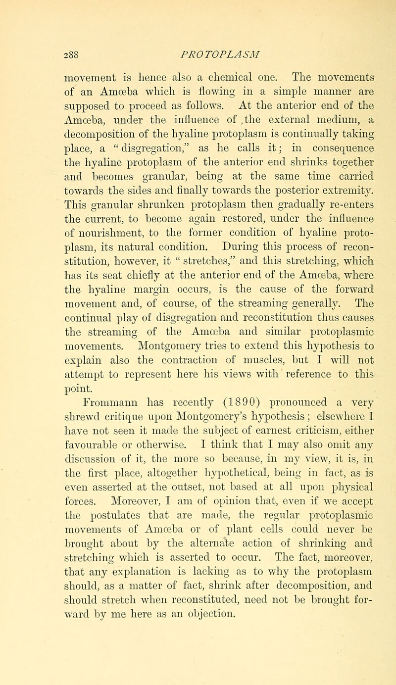 movement is hence also a chemical one. The movements of an Amoeba which is flowing in a simple manner are supposed to proceed as follows. At the anterior end of the Amoeba, under the influence of .the external medium, a decomposition of the hyaline protoplasm is continually taking place, a  disgregation, as he calls it; in consequence the hyaline protoplasm of the anterior end shrinks together and becomes granular, being at the same time carried towards the sides and finally towards the posterior extremity. This granular shrunken protoplasm then gradually re-enters the current, to become again restored, under the influence of nourishment, to the former condition of hyaline proto- plasm, its natural condition. During this process of recon- stitution, however, it  stretches, and this stretching, which has its seat chiefly at the anterior end of the Amoeba, where the hyaline margin occurs, is the cause of the forward movement and, of course, of the streaming generally. The continual play of disgregation and reconstitution thus causes the streaming of the Amoeba and similar protoplasmic movements. Montgomery tries to extend this hypothesis to explain also the contraction of muscles, but I will not attempt to represent here his views with reference to this point. Frommann has recently (1890) pronounced a very shrewd critique upon Montgomery's hypothesis ; elsewhere I have not seen it made the subject of earnest criticism, either favourable or otherwise. I think that I may also omit any discussion of it, the more so because, in my view, it is, in the first place, altogether hypothetical, being in fact, as is even asserted at the outset, not based at all upon physical forces. Moreover, I am of opinion that, even if we accept the postulates that are made, the regular protoplasmic movements of Amoeba or of plant cells could never be brought about by the alternate action of shrinking and stretching which is asserted to occur. The fact, moreover, that any explanation is lacking as to why the protoplasm should, as a matter of fact, shrink after decomposition, and should stretch when reconstituted, need not be brought for- ward by me here as an objection.