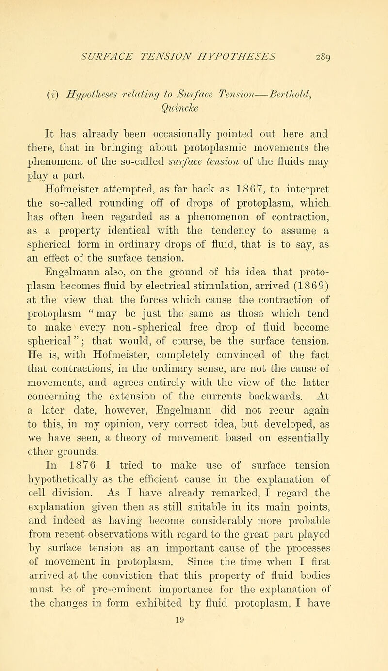SURFACE TENSION HYPOTHESES (i) Hypotheses relating to Surface Tension—Berthold, Quincke It has already been occasionally pointed out here and there, that in bringing about protoplasmic movements the phenomena of the so-called surface tension of the fluids may play a part. Hofmeister attempted, as far back as 1867, to interpret the so-called rounding off of drops of protoplasm, which has often been regarded as a phenomenon of contraction, as a property identical with the tendency to assume a spherical form in ordinary drops of fluid, that is to say, as an effect of the surface tension. Engelmann also, on the ground of his idea that proto- plasm becomes fluid by electrical stimulation, arrived (1869) at the view that the forces which cause the contraction of protoplasm  may be just the same as those which tend to make every non-spherical free drop of fluid become spherical; that would, of course, be the surface tension. He is, with Hofmeister, completely convinced of the fact that contractions, in the ordinary sense, are not the cause of movements, and agrees entirely with the view of the latter concerning the extension of the currents backwards. At a later date, however, Engelmann did not recur aoain 3 7 O o to this, in my opinion, very correct idea, but developed, as we have seen, a theory of movement based on essentially other grounds. In 1876 I tried to make use of surface tension hypothetically as the efficient cause in the explanation of cell division. As I have already remarked, I regard the explanation given then as still suitable in its main points, and indeed as having become considerably more probable from recent observations with regard to the great part played by surface tension as an important cause of the processes of movement in protoplasm. Since the time when I first arrived at the conviction that this property of fluid bodies must be of pre-eminent importance for the explanation of the changes in form exhibited by fluid protoplasm, I have 19