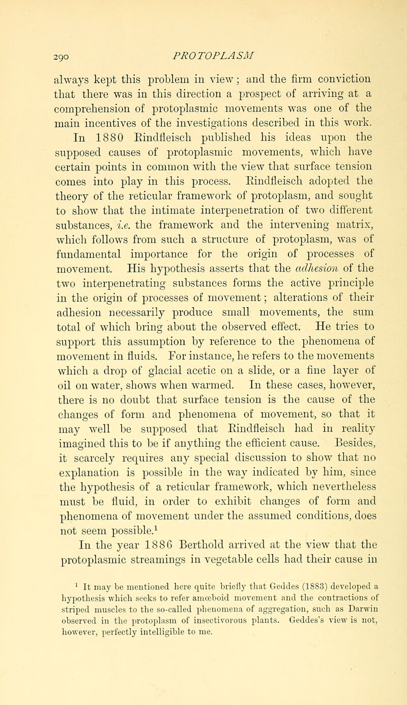 always kept this problem in view; and the firm conviction that there was in this direction a prospect of arriving at a comprehension of protoplasmic movements was one of the main incentives of the investigations described in this work. In 1880 Bindfleiseh published his ideas upon the supposed causes of protoplasmic movements, which have certain points in common with the view that surface tension comes into play in this process. Eindfleisch adopted the theory of the reticular framework of protoplasm, and sought to show that the intimate interpenetration of two different substances, i.e. the framework and the intervening matrix, which follows from such a structure of protoplasm, was of fundamental importance for the origin of processes of movement. His hypothesis asserts that the adhesion of the two interpenetrating substances forms the active principle in the origin of processes of movement; alterations of their adhesion necessarily produce small movements, the sum total of which bring about the observed effect. He tries to support this assumption by reference to the phenomena of movement in fluids. For instance, he refers to the movements which a drop of glacial acetic on a slide, or a fine layer of oil on water, shows when warmed. In these cases, however, there is no doubt that surface tension is the cause of the changes of form and phenomena of movement, so that it may well be supposed that Eindfleisch had in reality imagined this to be if anything the efficient cause. Besides, it scarcely requires any special discussion to show that no explanation is possible in the way indicated by him, since the hypothesis of a reticular framework, which nevertheless must be fluid, in order to exhibit changes of form aud phenomena of movement under the assumed conditions, does not seem possible.1 In the year 1886 Berthold arrived at the view that the protoplasmic streamings in vegetable cells had their cause in 1 It may be mentioned here quite briefly that Geddes (18S3) developed a hypothesis which seeks to refer amoeboid movement and the contractions of striped muscles to the so-called phenomena of aggregation, such as Darwin observed in the protoplasm of insectivorous plants. Geddes's view is not, however, perfectly intelligible to me.