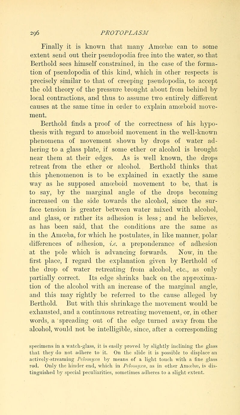 Finally it is known that many Amcebse can to some extent send out their pseudopodia free into the water, so that Berthold sees himself constrained, in the case of the forma- tion of pseudopodia of this kind, which in other respects is precisely similar to that of creeping pseudopodia, to accept the old theory of the pressure brought about from behind by local contractions, and thus to assume two entirely different causes at the same time in order to explain amoeboid move- ment. Berthold finds a proof of the correctness of his hypo- thesis with regard to amoeboid movement in the well-known phenomena of movement shown by drops of water ad- hering to a glass plate, if some ether or alcohol is brought near them at their edges. As is well known, the drops retreat from the ether or alcohol. Berthold thinks that this phenomenon is to be explained in exactly the same way as he supposed amoeboid movement to be, that is to say, by the marginal angle of the drops becoming- increased on the side towards the alcohol, since the sur- face tension is greater between water mixed with alcohol, and glass, or rather its adhesion is less; and he believes, as has been said, that the conditions are the same as in the Amoeba, for which he postulates, in like manner, polar differences of adhesion, i.e. a preponderance of adhesion at the pole which is advancing forwards. Now, in the first place, I regard the explanation given by Berthold of the drop of water retreating from alcohol, etc., as only partially correct. Its edge shrinks back on the approxima- tion of the alcohol with an increase of the marginal angle, and this may rightly be referred to the cause alleged by Berthold. But with this shrinkage the movement would be exhausted, and a continuous retreating movement, or, in other words, a spreading out of the edge turned away from the alcohol, would not be intelligible, since, after a corresponding specimens in a watch-glass, it is easily proved by slightly inclining the glass that they do not adhere to it. On the slide it is possible to displace an actively-streaming Pelomyxa by means of a light touch with a fine glass rod. Only the hinder end, which in Pelomyxa, as in other Amcebai, is dis- tinguished by special peculiarities, sometimes adheres to a slight extent.