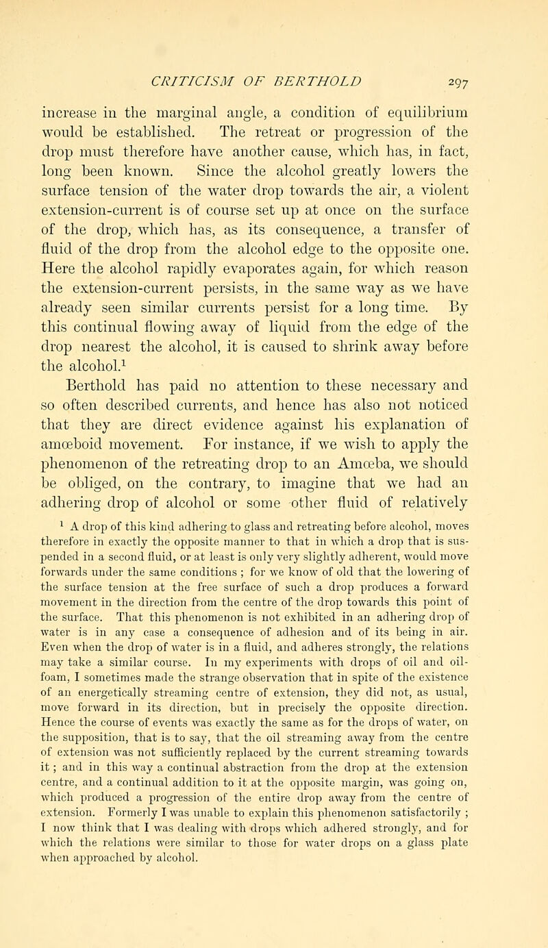 increase in the marginal angle, a condition of equilibrium would be established. The retreat or progression of the drop must therefore have another cause, which has, in fact, long been known. Since the alcohol greatly lowers the surface tension of the water drop towards the air, a violent extension-current is of course set up at once on the surface of the drop, which has, as its consequence, a transfer of fluid of the drop from the alcohol edge to the opposite one. Here the alcohol rapidly evaporates again, for which reason the extension-current persists, in the same way as we have already seen similar currents persist for a long time. By this continual flowing away of liquid from the edge of the drop nearest the alcohol, it is caused to shrink away before the alcohol.1 Berthold has paid no attention to these necessary and so often described currents, and hence has also not noticed that they are direct evidence against his explanation of amoeboid movement. For instance, if we wish to apply the phenomenon of the retreating drop to an Amoeba, we should be obliged, on the contrary, to imagine that we had an adhering drop of alcohol or some other fluid of relatively 1 A drop of this kind adhering to glass and retreating before alcohol, moves therefore in exactly the opposite manner to that in which a drop that is sus- pended in a second fluid, or at least is only very slightly adherent, would move forwards under the same conditions ; for we know of old that the lowering of the surface tension at the free surface of such a drop produces a forward movement in the direction from the centre of the drop towards this point of the surface. That this phenomenon is not exhibited in an adhering drop of water is in any case a consequence of adhesion and of its being in air. Even when the drop of water is in a fluid, and adheres strongly, the relations may take a similar course. In my experiments with drops of oil and oil- foam, I sometimes made the strange observation that in spite of the existence of an energetically streaming centre of extension, they did not, as usual, move forward in its direction, but in precisely the opposite direction. Hence the course of events was exactly the same as for the drops of water, on the supposition, that is to say, that the oil streaming away from the centre of extension was not sufficiently replaced by the current streaming towards it; and in this way a continual abstraction from the drop at the extension centre, and a continual addition to it at the opposite margin, was going on, which produced a progression of the entire drop away from the centre of extension. Formerly I was unable to explain this phenomenon satisfactorily ; I now think that I was dealing with drops which adhered strongly, and for which the relations were similar to those for water drops on a glass plate when approached by alcohol.
