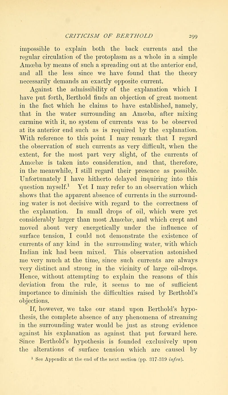 impossible to explain both the back currents and the regular circulation of the protoplasm as a whole in a simple Amoeba by means of such a spreading out at the anterior end, and all the less since we have found that the theory necessarily demands an exactly opposite current. Against the admissibility of the explanation which I have put forth, Berthold finds an objection of great moment in the fact which he claims to have established, namely, that in the water surrounding an Amoeba, after mixing carmine with it, no system of currents was to be observed at its anterior end such as is required by the explanation. With reference to this point I may remark that I regard the observation of such currents as very difficult, when the extent, for the most part very slight, of the currents of Amoebse is taken into consideration, and that, therefore, in the meanwhile, I still regard their presence as possible. Unfortunately I have hitherto delayed inquiring into this question myself.1 Yet I may refer to an observation which shows that the apparent absence of currents in the surround- in g water is not decisive with regard to the correctness of the explanation. In small drops of oil, which were yet considerably larger than most Amoebee, and which crept and moved about very energetically under the influence of surface tension, I could not demonstrate the existence of currents of any kind in the surrounding water, with which Indian ink had been mixed. This observation astonished me very much at the time, since such currents are always very distinct and strong in the vicinity of large oil-drops. Hence, without attempting to explain the reasons of this deviation from the rule, it seems to me of sufficient importance to diminish the difficulties raised by Bertholcl's objections. If, however, we take our stand upon Bertholcl's hypo- thesis, the complete absence of any phenomena of streaming in the surrounding water would be just as strong evidence against his explanation as against that put forward here. Since Berthold's hypothesis is founded exclusively upon the alterations of surface tension which are caused by 1 See Appendix at the end of the next section (pp. 317-319 infra).