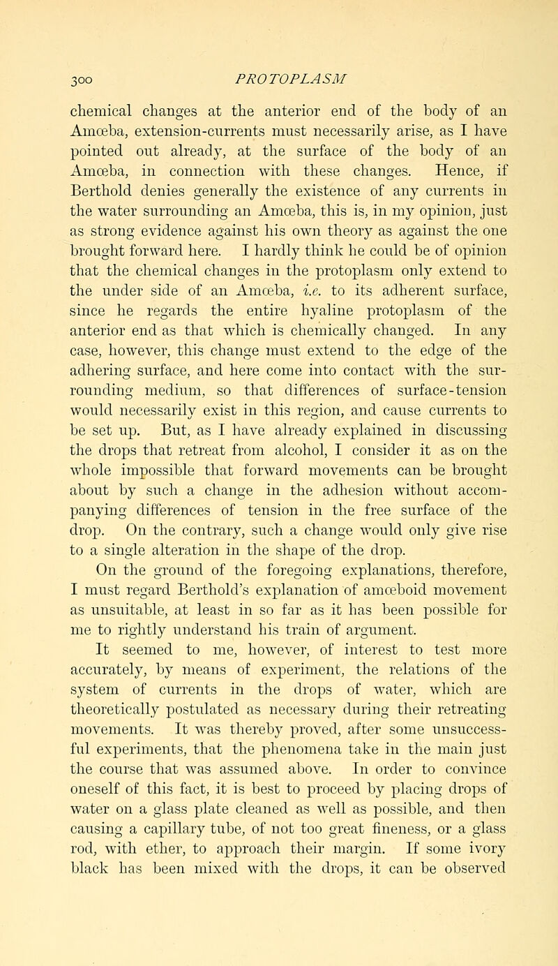 chemical changes at the anterior end of the body of an Amoeba, extension-currents must necessarily arise, as I have pointed out already, at the surface of the body of an Amoeba, in connection with these changes. Hence, if Berthold denies generally the existence of any currents in the water surrounding an Amoeba, this is, in my opinion, just as strong evidence against his own theory as against the one brought forward here. I hardly think he could be of opinion that the chemical changes in the protoplasm only extend to the under side of an Amoeba, i.e. to its adherent surface, since he regards the entire hyaline protoplasm of the anterior end as that which is chemically changed. In any case, however, this change must extend to the edge of the adhering surface, and here come into contact with the sur- rounding medium, so that differences of surface-tension would necessarily exist in this region, and cause currents to be set up. But, as I have already explained in discussing the drops that retreat from alcohol, I consider it as on the whole impossible that forward movements can be brought about by such a change in the adhesion without accom- panying differences of tension in the free surface of the drop. On the contrary, such a change would only give rise to a single alteration in the shape of the drop. On the ground of the foregoing explanations, therefore, I must regard Berthold's explanation of amoeboid movement as unsuitable, at least in so far as it has been possible for me to rightly understand his train of argument. It seemed to me, however, of interest to test more accurately, by means of experiment, the relations of the system of currents in the drops of water, which are theoretically postulated as necessary during their retreating- movements. It was thereby proved, after some unsuccess- ful experiments, that the phenomena take in the main just the course that was assumed above. In order to convince oneself of this fact, it is best to proceed by placing drops of water on a glass plate cleaned as well as possible, and then causing a capillary tube, of not too great fineness, or a glass rod, with ether, to approach their margin. If some ivory black has been mixed with the drops, it can be observed