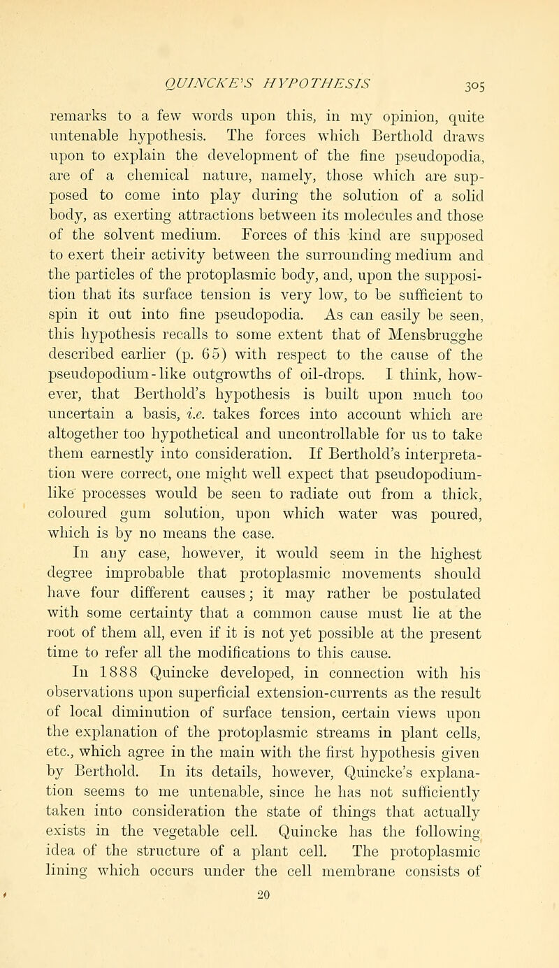 remarks to a few words upon this, in my opinion, quite untenable hypothesis. The forces which Berthold draws upon to explain the development of the fine pseudopodia, are of a chemical nature, namely, those which are sup- posed to come into play during the solution of a solid body, as exerting attractions between its molecules and those of the solvent medium. Forces of this kind are supposed to exert their activity between the surrounding medium and the particles of the protoplasmic body, and, upon the supposi- tion that its surface tension is very low, to be sufficient to spin it out into fine pseudopodia. As can easily be seen, this hypothesis recalls to some extent that of Mensbrugghe described earlier (p. 65) with respect to the cause of the pseudopodium-like outgrowths of oil-drops. I think, how- ever, that Berthold's hypothesis is built upon much too uncertain a basis, i.e. takes forces into account which are altogether too hypothetical and uncontrollable for us to take them earnestly into consideration. If Berthold's interpreta- tion were correct, one might well expect that pseudopodium- like processes would be seen to radiate out from a thick, coloured gum solution, upon which water was poured, which is by no means the case. In any case, however, it would seem in the highest degree improbable that protoplasmic movements should have four different causes; it may rather be postulated with some certainty that a common cause must lie at the root of them all, even if it is not yet possible at the present time to refer all the modifications to this cause. In 1888 Quincke developed, in connection with his observations upon superficial extension-currents as the result of local diminution of surface tension, certain views upon the explanation of the protoplasmic streams in plant cells, etc., which agree in the main with the first hypothesis given by Berthold. In its details, however, Quincke's explana- tion seems to me untenable, since he has not sufficiently taken into consideration the state of things that actually exists in the vegetable cell. Quincke has the following- idea of the structure of a plant cell. The protoplasmic lining which occurs under the cell membrane consists of 20