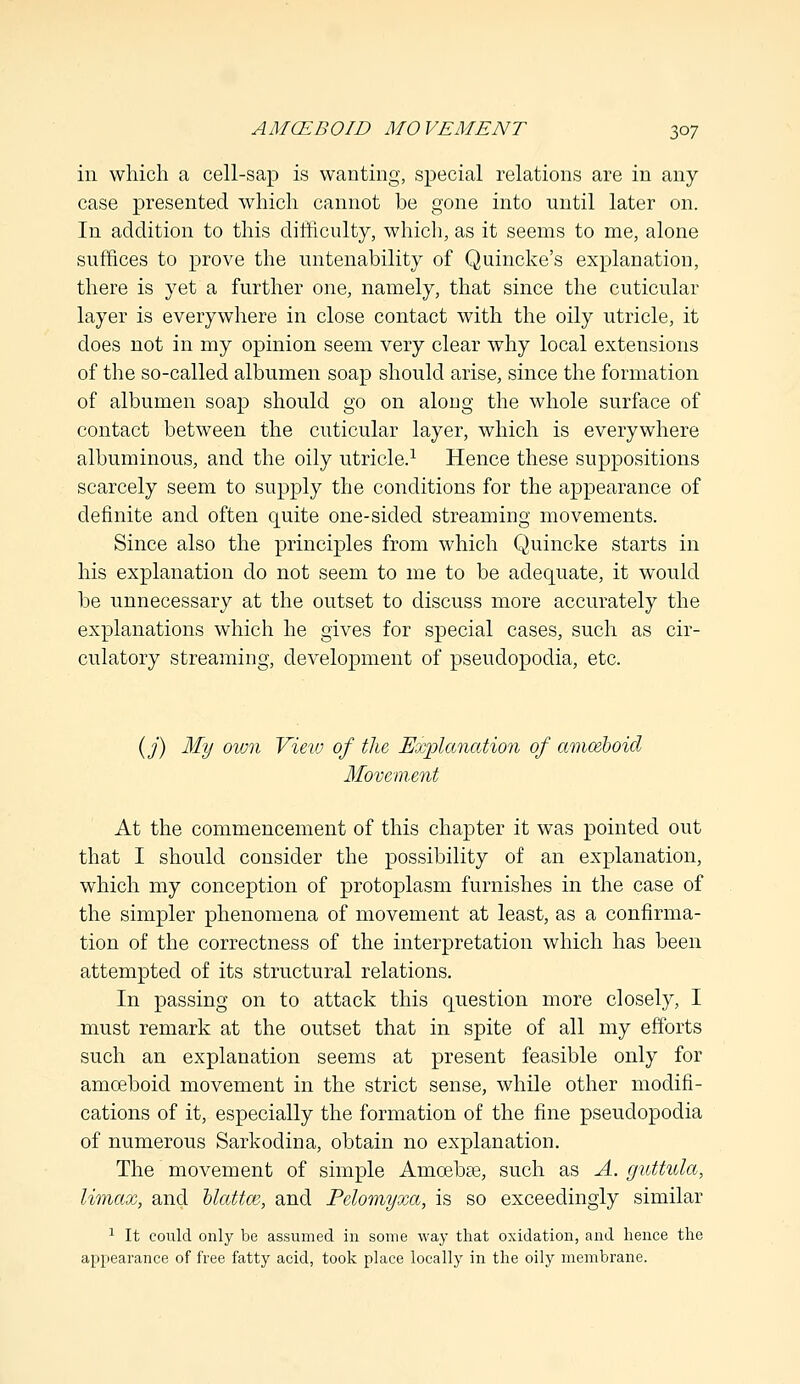 in which a cell-sap is wanting, special relations are in any case presented which cannot be gone into until later on. In addition to this difficulty, which, as it seems to me, alone suffices to prove the untenability of Quincke's explanation, there is yet a further one, namely, that since the cuticular layer is everywhere in close contact with the oily utricle, it does not in my opinion seem very clear why local extensions of the so-called albumen soap should arise, since the formation of albumen soap should go on along the whole surface of contact between the cuticular layer, which is everywhere albuminous, and the oily utricle.1 Hence these suppositions scarcely seem to supply the conditions for the appearance of definite and often quite one-sided streaming movements. Since also the principles from which Quincke starts in his explanation do not seem to me to be adequate, it would be unnecessary at the outset to discuss more accurately the explanations which he gives for special cases, such as cir- culatory streaming, development of pseudopodia, etc. (j) My oivn View of the Explanation of amceboid Movement At the commencement of this chapter it was pointed out that I should consider the possibility of an explanation, which my conception of protoplasm furnishes in the case of the simpler phenomena of movement at least, as a confirma- tion of the correctness of the interpretation which has been attempted of its structural relations. In passing on to attack this question more closely, I must remark at the outset that in spite of all my efforts such an explanation seems at present feasible only for amoeboid movement in the strict sense, while other modifi- cations of it, especially the formation of the fine pseudopodia of numerous Sarkodina, obtain no explanation. The movement of simple Amoebae, such as A. guttula, Umax, and blattce, and Pelomyxa, is so exceedingly similar 1 It could only be assumed in some way that oxidation, and hence the appearance of free fatty acid, took place locally in the oily membrane.