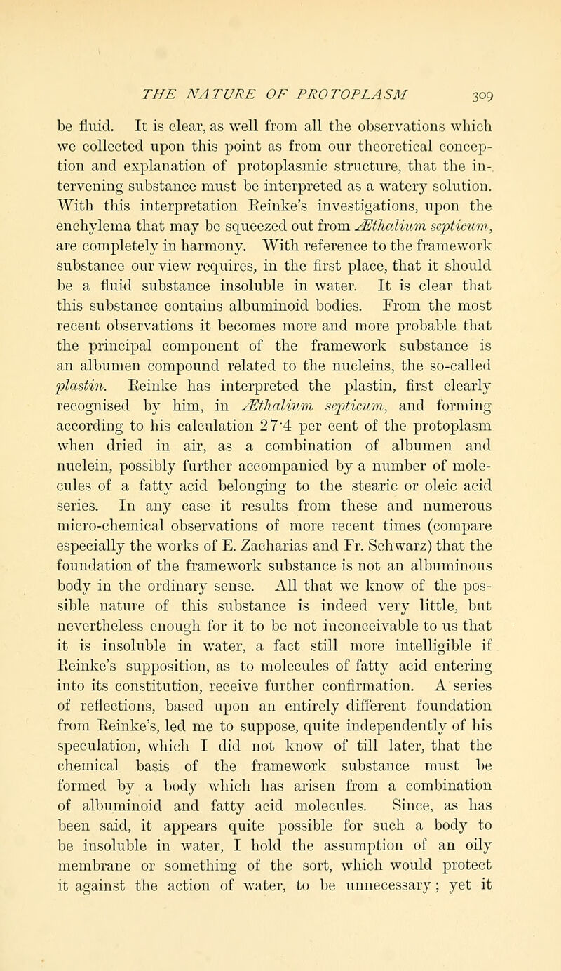 be fluid. It is clear, as well from all the observations which we collected upon this point as from our theoretical concep- tion and explanation of protoplasmic structure, that the in- tervening substance must be interpreted as a watery solution. With this interpretation Eeinke's investigations, upon the enchylema that may be squeezed out from JEthalium septicum, are completely in harmony. With reference to the framework substance our view requires, in the first place, that it should be a fluid substance insoluble in water. It is clear that this substance contains albuminoid bodies. From the most recent observations it becomes more and more probable that the principal component of the framework substance is an albumen compound related to the nucleins, the so-called plastin. Eeinke has interpreted the plastin, first clearly recognised by him, in JEthalium septicum, and forming according to his calculation 2 7'4 per cent of the protoplasm when dried in air, as a combination of albumen and nuclein, possibly further accompanied by a number of mole- cules of a fatty acid belonging to the stearic or oleic acid series. In any case it results from these and numerous micro-chemical observations of more recent times (compare especially the works of E. Zacharias and Fr. Schwarz) that the foundation of the framework substance is not an albuminous body in the ordinary sense. All that we know of the pos- sible nature of this substance is indeed very little, but nevertheless enough for it to be not inconceivable to us that it is insoluble in water, a fact still more intelligible if Eeinke's supposition, as to molecules of fatty acid entering into its constitution, receive further confirmation. A series of reflections, based upon an entirely different foundation from Eeinke's, led me to suppose, quite independently of his speculation, which I did not know of till later, that the chemical basis of the framework substance must be formed by a body which has arisen from a combination of albuminoid and fatty acid molecules. Since, as has been said, it appears quite possible for such a body to be insoluble in water, I hold the assumption of an oily membrane or something of the sort, which would protect it against the action of water, to be unnecessary; yet it